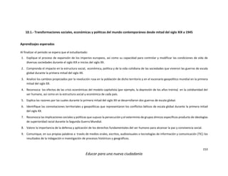 153
Educar para una nueva ciudadanía
10.1.- Transformaciones sociales, económicas y políticas del mundo contemporáneo desde mitad del siglo XIX a 1945
Aprendizajes esperados
Al finalizar el periodo se espera que el estudiantado:
1. Explique el proceso de expansión de los imperios europeos, así como su capacidad para controlar y modificar las condiciones de vida de
diversas sociedades durante el siglo XIX e inicios del siglo XX.
2. Comprenda el impacto en la estructura social, económica, política y de la vida cotidiana de las sociedades que vivieron las guerras de escala
global durante la primera mitad del siglo XX.
3. Analice los cambios propiciados por la revolución rusa en la población de dicho territorio y en el escenario geopolítico mundial en la primera
mitad del siglo XX.
4. Reconozca los efectos de las crisis económicas del modelo capitalista (por ejemplo, la depresión de los años treinta) en la cotidianidad del
ser humano, así como en la estructura social y económica de cada país.
5. Explica las razones por las cuales durante la primera mitad del siglo XX se desarrollaron dos guerras de escala global.
6. Identifique las connotaciones territoriales y geopolíticas que representaron los conflictos bélicos de escala global durante la primera mitad
del siglo XX.
7. Reconozca las implicaciones sociales y políticas que supuso la persecución y el exterminio de grupos étnicos específicos producto de ideologías
de superioridad racial durante la Segunda Guerra Mundial.
8. Valore la importancia de la defensa y aplicación de los derechos fundamentales del ser humano para alcanzar la paz y convivencia social.
9. Comunique, en sus propias palabras a través de medios orales, escritos, audiovisuales o tecnologías de información y comunicación (TIC) los
resultados de la indagación e investigación de procesos históricos y geográficos.
 