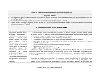 154
Educar para una nueva ciudadanía
10.1.1.- La expansión imperialista europea (siglos XIX e inicios del XX)
Preguntas problema
1. ¿Planteó el imperialismo europeo cambios en las condiciones sociales, económicas, ambientales y políticas de diversas sociedades alrededor del
planeta? ¿Por qué?
2. ¿Qué justificaciones ideológicas brindaron los países imperialistas para subordinar a otros pueblos?
3. ¿De qué forma la expansión imperialista europea del siglo XIX y XX transformó las condiciones de vida y la estructura social de los habitantes de
regiones coloniales en el Planeta?
A. Imperialismo europeo durante los siglos XIX y XX
Criterios de evaluación Situaciones de aprendizaje
Representar, a través de mapas o
tecnologías geoespaciales, la
dominación que ejercieron los
imperios europeos sobre
diversas regiones del planeta
durante el siglo XIX e inicios del
XX.
- Las y los estudiantes exploran la distribución espacial que los imperios europeos alcanzaron durante el siglo
XIX e inicios del siglo XX, mediante la interpretación de mapas o tecnologías geoespaciales. Al respecto, las y
los estudiantes analizan los mapas con base en los siguientes elementos:
- ¿Qué imperios y qué territorios fueron colonizados en Asia y África?
- ¿Cuál imperio europeo se expandió en mayor medida en diferentes partes del Planeta?
- ¿Cuáles son las diferencias en los procesos de dominación territorial que desarrollaron los imperios
inglés, francés y alemán?
- ¿Qué características tuvo la repartición del continente africano?
- ¿Qué sucedió con América Latina?
- ¿Cómo se justificó la expansión imperialista?
La o el docente asigna a los estudiantes la lectura de un documento o artículo, en la cual se presente las
repercusiones de la repartición colonial de África durante el siglo XIX en las naciones y la sociedad actual del
continente. En un debate, las y los estudiantes discuten las implicaciones sobre la situación de estas sociedades
en la actualidad.
- A través de un cuadro comparativo, las y los estudiantes evalúan cómo las ideas de nacionalismo, libre
comercio y superioridad racial influyeron en las sociedades colonizadas durante el siglo XIX y XX (para ello
pueden recurrir a información de libros de texto, artículos, documentos, vídeos o documentales). En
Evaluar, a través de estudios de
caso, el papel de las ideas de
superioridad racial, libre
comercio y nacionalismo en la
colonización de diversos
territorios en el Planeta.
Analizar, a través de estudios de
caso, los mecanismos empleados
por los imperios para ejercer el
control sobre los territorios
coloniales.
 