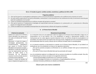 156
Educar para una nueva ciudadanía
10.1.2.- El mundo en guerra: cambios sociales, económicos y políticos de 1914 a 1945
Preguntas problema
1.- ¿Por qué las guerras a escala global se plantearon como un recurso para buscar respuestas a los conflictos de las naciones en lucha?
2.- ¿En qué manera repercutieron las Guerras Mundiales, revoluciones y crisis económicas en las condiciones de vida y la estructura social de gran
parte de la población en el mundo?
3.- ¿Cómo se manifestó espacialmente los conflictos armados del periodo en estudio?
4.- ¿Por qué el nazismo se fundamentó en ideologías de superioridad racial que condujeron a la persecución y el y exterminio de diferentes
grupos en la Segunda Guerra Mundial?
5.- ¿Cómo se evidencia en la sociedad contemporánea las consecuencias o efectos de las guerras mundiales?
A. La Primera Guerra Mundial
Criterios de evaluación Situaciones de aprendizaje
Explicar las causas de la Primera
Guerra Mundial y las razones por
los cuales se le denominó “la Gran
Guerra”.
- La o el docente inicia con una explicación sobre los orígenes de la Primera Guerra Mundial y luego con un
conversatorio, en el cual solicita a las y los estudiantes su opinión o apreciaciones respecto a las
motivaciones por las cuales algunas naciones desearían iniciar un conflicto armado de escala global en la
actualidad, y las repercusiones que podría traer esto para el país, indagando así en los conocimientos previos
del estudiantado sobre las causas y efectos de los conflictos armados sobre la sociedad global.
- La o el docente presenta un documental en relación con la Primera Guerra Mundial, el cual deberá ser
analizado por las y los estudiantes con base en los siguientes elementos:
- ¿Por qué las naciones europeas se enfrentaron en un conflicto armado? ¿Por qué se le denominó la
Gran Guerra?
- ¿Por qué la Primera Guerra Mundial destruyó las juventudes de Europa?
- Las y los estudiantes exploran la configuración de las naciones envueltas en el conflicto armado. Para ello,
la o el docente guía su lectura con base en los siguientes elementos:
- Posición geoestratégica de Alemania en el continente europeo.
- Posición estratégica de Serbia en el continente y el papel geopolítico de Rusia.
- Intereses franceses y británicos en relación con Alemania.
Reconocer, a través de mapas o
tecnologías geoespaciales, las
transformaciones geopolíticas
que supuso la Primera Guerra
Mundial en el escenario europeo.
Identificar a través de estudios de
caso las repercusiones que tuvo
sobre el tejido social y la
economía de las diferentes
naciones la lucha armada durante
la Primera Guerra Mundial.
Analizar a través de estudios de
caso el impacto de la guerra en la
 