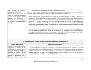 157
Educar para una nueva ciudadanía
vida cotidiana de soldados,
mujeres y población civil.
- Posicionamiento geográfico de las alianzas de países en conflicto.
Luego, por medio de una plenaria, las y los estudiantes conversan sobre la importancia de comprender la
naturaleza geográfica del conflicto armado y sus implicaciones sobre la sociedad civil.
- La o el docente asigna a las y los estudiantes un artículo, documento o relato que refleje el impacto que
tuvo sobre la cotidianidad de las sociedades europeas el conflicto bélico (rompimiento de lazos familiares,
jóvenes que marchan a la guerra, cambios en la organización laboral, incorporación de las mujeres a la
producción y a la guerra, entre otros). Las y los estudiantes elaboran un afiche en el cual demuestran los
efectos en la sociedad de un conflicto armado (usando como ejemplo la Primera Guerra Mundial),
comentando también sobre la vida de los soldados en las trincheras y sobre las enfermedades, formas de
curación, epidemias y crisis sanitarias.
- Las y los estudiantes en sub-grupos indagan información en diversos medios escritos físicos o digitales, así
como en materiales audiovisuales, con el fin de desarrollar un esquema en el cual responden a la
interrogante: ¿Cuáles fueron las acciones planteadas al final de la Primera Guerra Mundial y por qué no
impidieron el desarrollo de un segundo conflicto de dimensiones globales?
Reconocer las razones por las
cuales las propuestas planteadas
al final de la Primera Guerra
Mundial no impidieron el
desarrollo de una segunda guerra
de dimensión global dos décadas
después.
B. La revolución rusa: cambios sociales y geopolíticos en la primera mitad del siglo XX
Criterios de evaluación Situaciones de aprendizaje
Explicar las condiciones sociales,
económicas y políticas de los
habitantes en Rusia previo al
desarrollo de la Revolución Rusa.
- A las y los estudiantes en sub-grupos se les asigna la búsqueda de información con antelación, a través de
diferentes fuentes escritas y documentales en la cual describen las condiciones sociales, económicas y
políticas de la población rusa a inicios del siglo XX. A través de un cartel de presentación, presentan los
hallazgos realizados, los cuales son complementados por la o el docente, con el fin de obtener una
representación de la sociedad rusa a inicios del siglo XX.
Reconoce el alcance de las
transformaciones sociales,
políticas y económicas de la
Revolución Rusa sobre los
 
