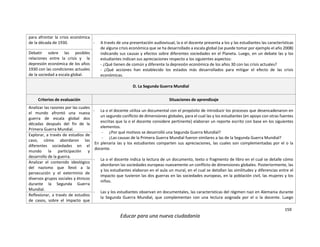 159
Educar para una nueva ciudadanía
para afrontar la crisis económica
de la década de 1930. - A través de una presentación audiovisual, la o el docente presenta a los y las estudiantes las características
de alguna crisis económica que se ha desarrollado a escala global (se puede tomar por ejemplo el año 2008)
indicando sus causas y efectos sobre diferentes sociedades en el Planeta. Luego, en un debate las y los
estudiantes indican sus apreciaciones respecto a los siguientes aspectos:
- ¿Qué tienen de común y diferente la depresión económica de los años 30 con las crisis actuales?
- ¿Qué acciones han establecido los estados más desarrollados para mitigar el efecto de las crisis
económicas.
Debatir sobre las posibles
relaciones entre la crisis y la
depresión económica de los años
1930 con las condiciones actuales
de la sociedad a escala global.
D. La Segunda Guerra Mundial
Criterios de evaluación Situaciones de aprendizaje
Analizar las razones por las cuales
el mundo afrontó una nueva
guerra de escala global dos
décadas después del fin de la
Primera Guerra Mundial.
- La o el docente utiliza un documental con el propósito de introducir los procesos que desencadenaron en
un segundo conflicto de dimensiones globales, para el cual las y los estudiantes (en apoyo con otras fuentes
escritas que la o el docente considere pertinente) elaboran un reporte escrito con base en los siguientes
elementos.
- ¿Por qué motivos se desarrolló una Segunda Guerra Mundial?
- ¿Las causas de la Primera Guerra Mundial fueron similares a las de la Segunda Guerra Mundial?
En plenaria las y los estudiantes comparten sus apreciaciones, las cuales son complementadas por el o la
docente.
- La o el docente indica la lectura de un documento, texto o fragmento de libro en el cual se detalle cómo
abordaron las sociedades europeas nuevamente un conflicto de dimensiones globales. Posteriormente, las
y los estudiantes elaboran en el aula un mural, en el cual se detallan las similitudes y diferencias entre el
impacto que tuvieron las dos guerras en las sociedades europeas, en la población civil, las mujeres y los
niños.
- Las y los estudiantes observan en documentales, las características del régimen nazi en Alemania durante
la Segunda Guerra Mundial, que complementan con una lectura asignada por el o la docente. Luego
Explorar, a través de estudios de
caso, cómo abordaron las
diferentes sociedades en el
mundo la participación y
desarrollo de la guerra.
Analizar el contenido ideológico
del nazismo que llevó a la
persecución y el exterminio de
diversos grupos sociales y étnicos
durante la Segunda Guerra
Mundial.
Reflexionar, a través de estudios
de casos, sobre el impacto que
 