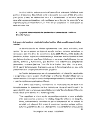 16
Educar para una nueva ciudadanía
Los conocimientos valiosos permiten el desarrollo de una nueva ciudadanía, pues
permiten al estudiante desarrollarse como un ciudadano conocedor, crítico, propositivo
participativo y activo en sociedad con miras a la sostenibilidad. Los Estudios Sociales
desarrollan conocimientos valiosos en la medida que la o el docente “da un sentido” a las
experiencias previas del estudiantado, de forma tal que se conecten sus objetivos con las
experiencias de vida.
b.- El papel de los Estudios Sociales en el marco de una educación a favor del
bienestar humano
b.1.- Acerca del objeto de estudio de Estudios Sociales. ¿Qué concebimos por Estudios
Sociales?
Los Estudios Sociales no refieren explícitamente a una ciencia o disciplina, en el
sentido de que no poseen un objeto de estudio, teorías y métodos particulares en
comparación con otras áreas del conocimiento (Salas 2014; Morales, 2010). Desde esta
perspectiva, son una asignatura o campo de trabajo, de carácter interdisciplinario, cruzado
por distintas ciencias, con un enfoque holístico, en el que se aprecia el diálogo de ciencias
sociales, biofísicas y humanísticas, que desarrolla unas determinadas competencias
personales y ciudadanas (National Council for Social Studies, 2010; Salas, 2014 y Marín,
2014), a partir de la resolución de problemas, ya sea de forma integrada o con base en la
predominancia de una perspectiva histórica o geográfica.
Los Estudios Sociales apuesta por enfoques vinculados a la indagación, investigación
y la experiencia para que la acción educativa logre la confluencia del saber, el hacer y el ser;
revisan la construcción espacio-temporal del pasado pero también, interrogan el presente
y crean las condiciones para imaginar el futuro.
En el ámbito costarricense, recientemente las resoluciones DG-399-2010 de la
Dirección General del Servicio Civil del 9 de diciembre de 2010 y DG-366-2011 del 11 de
agosto de 2011 crearon una nueva especialidad denominada “Estudios Sociales/Educación
Cívica”, la que quedó definida de la manera siguiente:
“Esta especialidad se orienta en dos planos del conocimiento, primero la relación
entre los ciudadanos, la sociedad y el Estado y el segundo; la Historia y la Geografía,
ambos, como elementos fundamentales para la comprensión del ser humano en
sociedad, en la búsqueda de la verdad de los procesos históricos, sociales, políticos,
culturales y económicos del país. Esto le permite al educando fortalecer sus valores
 