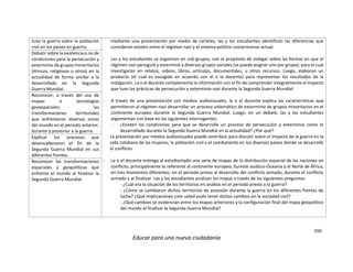 160
Educar para una nueva ciudadanía
tuvo la guerra sobre la población
civil en los países en guerra.
mediante una presentación por medio de carteles, las y los estudiantes identifican las diferencias que
consideran existen entre el régimen nazi y el sistema político costarricense actual.
- Las y los estudiantes se organizan en sub-grupos, con el propósito de indagar sobre las formas en que el
régimen nazi persiguió y exterminó a diversos grupos sociales (se puede asignar uno por grupo); para lo cual
investigarán en relatos, vídeos, libros, artículos, documentales, u otros recursos. Luego, elaboran un
producto (el cual es escogido en acuerdo con el o la docente) para representar los resultados de la
indagación. La o el docente complementa la información con el fin de comprender integralmente el impacto
que tuvo las prácticas de persecución y exterminio nazi durante la Segunda Guerra Mundial.
- A través de una presentación con medios audiovisuales, la o el docente explica las características que
permitieron al régimen nazi desarrollar un proceso sistemático de exterminio de grupos minoritarios en el
continente europeo durante la Segunda Guerra Mundial. Luego, en un debate, las y los estudiantes
argumentan con base en las siguientes interrogantes:
- ¿Existen las condiciones para que se desarrolle un proceso de persecución y exterminio como el
desarrollado durante la Segunda Guerra Mundial en la actualidad? ¿Por qué?
La presentación por medios audiovisuales puede contribuir para discutir sobre el impacto de la guerra en la
vida cotidiana de las mujeres, la población civil y el combatiente en los diversos países donde se desarrolló
el conflicto.
- La o el docente entrega al estudiantado una serie de mapas de la distribución espacial de las naciones en
conflicto, principalmente lo referente al continente europeo, Sureste asiático-Oceanía y el Norte de África,
en tres momentos diferentes: en el periodo previo al desarrollo del conflicto armado, durante el conflicto
armado y al finalizar. Las y los estudiantes analizan los mapas a través de las siguientes preguntas:
- ¿Cuál era la situación de los territorios en análisis en el periodo previo a la guerra?
- ¿Cómo se cambiaron dichos territorios de posesión durante la guerra en los diferentes frentes de
lucha? ¿Qué implicaciones cree usted pudo tener dichos cambios en la sociedad civil?
- ¿Qué cambios se evidencian entre los mapas anteriores y la configuración final del mapa geopolítico
del mundo al finalizar la Segunda Guerra Mundial?
Debatir sobre la existencia o no de
condiciones para la persecución y
exterminio de grupos minoritarios
(étnicos, religiosos u otros) en la
actualidad de forma similar a la
desarrollada en la Segunda
Guerra Mundial.
Reconocer, a través del uso de
mapas o tecnologías
geoespaciales, las
transformaciones territoriales
que enfrentaron diversas zonas
del mundo en el periodo anterior,
durante y posterior a la guerra.
Explicar los procesos que
desencadenaron el fin de la
Segunda Guerra Mundial en sus
diferentes frentes.
Reconocer las transformaciones
espaciales y geopolíticas que
enfrenta el mundo al finalizar la
Segunda Guerra Mundial.
 