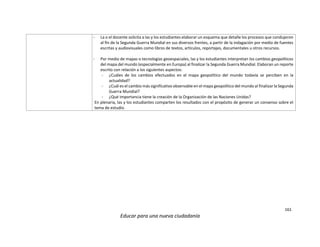 161
Educar para una nueva ciudadanía
- La o el docente solicita a las y los estudiantes elaborar un esquema que detalle los procesos que condujeron
al fin de la Segunda Guerra Mundial en sus diversos frentes, a partir de la indagación por medio de fuentes
escritas y audiovisuales como libros de textos, artículos, reportajes, documentales u otros recursos.
- Por medio de mapas o tecnologías geoespaciales, las y los estudiantes interpretan los cambios geopolíticos
del mapa del mundo (especialmente en Europa) al finalizar la Segunda Guerra Mundial. Elaboran un reporte
escrito con relación a los siguientes aspectos:
- ¿Cuáles de los cambios efectuados en el mapa geopolítico del mundo todavía se perciben en la
actualidad?
- ¿Cuál es el cambio más significativo observable en el mapa geopolítico del mundo al finalizar la Segunda
Guerra Mundial?
- ¿Qué importancia tiene la creación de la Organización de las Naciones Unidas?
En plenaria, las y los estudiantes comparten los resultados con el propósito de generar un consenso sobre el
tema de estudio.
 