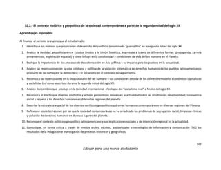 162
Educar para una nueva ciudadanía
10.2.- El contexto histórico y geopolítico de la sociedad contemporánea a partir de la segunda mitad del siglo XX
Aprendizajes esperados
Al finalizar el periodo se espera que el estudiantado:
1. Identifique los motivos que propiciaron el desarrollo del conflicto denominado “guerra fría” en la segunda mitad del siglo XX.
2. Analice la rivalidad geopolítica entre Estados Unidos y la Unión Soviética, expresada a través de diferentes formas (propaganda, carrera
armamentista, exploración espacial) y cómo influyó en la cotidianidad y condiciones de vida del ser humano en el Planeta.
3. Explique la importancia de los procesos de descolonización en Asia y África y su impacto para los pueblos en la actualidad.
4. Analice las repercusiones en la vida cotidiana y política de la violación sistemática de derechos humanos de los pueblos latinoamericanos
producto de las luchas por la democracia y el socialismo en el contexto de la guerra fría.
5. Reconozca las repercusiones en la vida cotidiana del ser humano y sus condiciones de vida de los diferentes modelos económicos capitalistas
y socialistas (así como sus crisis) durante la segunda mitad del siglo XX.
6. Analice los cambios que produjo en la sociedad internacional el colapso del “socialismo real” a finales del siglo XX.
7. Reconozca el efecto que diversos conflictos y actores geopolíticos poseen en la actualidad sobre las condiciones de estabilidad, convivencia
social y respeto a los derechos humanos en diferentes regiones del planeta.
8. Describe la naturaleza espacial de los diversos conflictos geopolíticos y dramas humanos contemporáneos en diversas regiones del Planeta.
9. Reflexione sobre las razones por las que la sociedad contemporánea no ha erradicado los problemas de segregación racial, limpiezas étnicas
y violación de derechos humanos en diversos lugares del planeta.
10. Reconoce el contexto político y geopolítico latinoamericano y sus implicaciones sociales y de integración regional en la actualidad.
11. Comunique, en forma crítica a través de medios orales, escritos, audiovisuales o tecnologías de información y comunicación (TIC) los
resultados de la indagación e investigación de procesos históricos y geográficos.
 