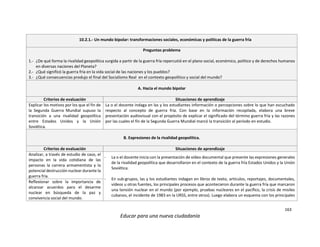 163
Educar para una nueva ciudadanía
10.2.1.- Un mundo bipolar: transformaciones sociales, económicas y políticas de la guerra fría
Preguntas problema
1.- ¿De qué forma la rivalidad geopolítica surgida a partir de la guerra fría repercutió en el plano social, económico, político y de derechos humanos
en diversas naciones del Planeta?
2.- ¿Qué significó la guerra fría en la vida social de las naciones y los pueblos?
3.- ¿Qué consecuencias produjo el final del Socialismo Real en el contexto geopolítico y social del mundo?
A. Hacia el mundo bipolar
Criterios de evaluación Situaciones de aprendizaje
Explicar los motivos por los que el fin de
la Segunda Guerra Mundial supuso la
transición a una rivalidad geopolítica
entre Estados Unidos y la Unión
Soviética.
La o el docente indaga en las y los estudiantes información o percepciones sobre lo que han escuchado
respecto al concepto de guerra fría. Con base en la información recopilada, elabora una breve
presentación audiovisual con el propósito de explicar el significado del término guerra fría y las razones
por las cuales el fin de la Segunda Guerra Mundial marcó la transición al período en estudio.
B. Expresiones de la rivalidad geopolítica.
Criterios de evaluación Situaciones de aprendizaje
Analizar, a través de estudio de caso, el
impacto en la vida cotidiana de las
personas la carrera armamentista y la
potencial destrucción nuclear durante la
guerra fría.
- La o el docente inicia con la presentación de vídeo documental que presente las expresiones generales
de la rivalidad geopolítica que desarrollaron en el contexto de la guerra fría Estados Unidos y la Unión
Soviética.
- En sub-grupos, las y los estudiantes indagan en libros de texto, artículos, reportajes, documentales,
vídeos u otras fuentes, los principales procesos que acontecieron durante la guerra fría que marcaron
una tensión nuclear en el mundo (por ejemplo, pruebas nucleares en el pacífico, la crisis de misiles
cubanos, el incidente de 1983 en la URSS, entre otros). Luego elabora un esquema con los principales
Reflexionar sobre la importancia de
alcanzar acuerdos para el desarme
nuclear en búsqueda de la paz y
convivencia social del mundo.
 