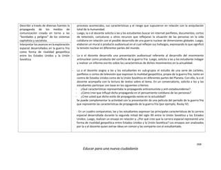 164
Educar para una nueva ciudadanía
Describir a través de diversas fuentes la
propaganda de los medios de
comunicación creada en torno a las
“bondades y peligros” de los sistemas
capitalista y socialista.
procesos acontecidos, sus características y el riesgo que supusieron en relación con la aniquilación
total de la humanidad.
- Luego, la o el docente solicita a las y los estudiantes buscar en internet panfletos, documentos, cortos
de televisión, caricaturas u otros recursos que reflejaran la situación de las personas en la vida
cotidiana en relación con el posible desarrollo de una guerra nuclear de dimensiones globales. Luego,
elaboran un mural o producto audiovisual en el cual reflejan sus hallazgos, expresando lo que significó
la tensión nuclear en diferentes partes del mundo.
- La o el docente desarrolla una presentación audiovisual referente al desarrollo del movimiento
antinuclear como producto del conflicto de la guerra fría. Luego, solicita a las y los estudiante indagar
y realizar un informe escrito sobre las características de dichos movimientos en la actualidad.
- La o el docente asigna a las y los estudiantes en sub-grupos el estudio de una serie de carteles,
panfletos o cortos de televisión que expresan la rivalidad geopolítica, propia de la guerra fría, tanto en
contra de Estados Unidos como de la Unión Soviética en diferentes partes del Planeta. Con ello, la o el
docente acompaña con la lectura de textos sobre el tema. En un conversatorio, solicita a los y las
estudiantes participar con base en los siguientes criterios:
- ¿Qué características representaba la propaganda anticomunista y anti-estadounidense?
- ¿Cómo cree que influyó dicha propaganda en el pensamiento cotidiano de las personas?
- ¿Cree usted que dicho estilo de propaganda existe en la actualidad?
Se puede complementar la actividad con la presentación de una película del periodo de la guerra fría
que represente las características de propaganda de la guerra fría (por ejemplo, Rocky IV).
- En un cuadro comparativo, las y los estudiantes expresan las principales características de la carrera
espacial desarrollada durante la segunda mitad del siglo XX entre la Unión Soviética y los Estados
Unidos. Luego, realizan un ensayo en relación a: ¿Por qué cree que la carrera espacial representó una
forma de rivalidad geopolítica entre Estados Unidos y la Unión Soviética? Los ensayos son analizados
por la o el docente quien extrae ideas en común y las comparte con el estudiantado.
Interpretar los avances en la exploración
espacial desarrollados en la guerra fría
como forma de rivalidad geopolítica
entre los Estados Unidos y la Unión
Soviética.
 