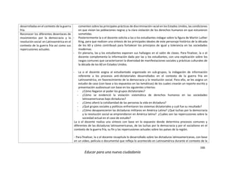 166
Educar para una nueva ciudadanía
desarrolladas en el contexto de la guerra
fría.
comenten sobre las principales prácticas de discriminación racial en los Estados Unidos, las condiciones
en que vivían las poblaciones negras y la clara violación de los derechos humanos en que estuvieron
sometidas.
- Posteriormente la o el docente solicita a las o los estudiantes indagar sobre la figura de Martin Luther
King, para que realicen una síntesis de los principales ideales de este personaje histórico de la década
de los 60 y cómo contribuyó para fortalecer los principios de igual y tolerancia en las sociedades
modernas.
- En plenaria, las y los estudiantes exponen sus hallazgos en el salón de clases. Para finalizar, la o el
docente complementa la información dada por las y los estudiantes, con una explicación sobre los
rasgos comunes que caracterizaron la diversidad de manifestaciones sociales y prácticas culturales de
la década de los 60 en Estados Unidos.
- La o el docente asigna al estudiantado organizado en sub-grupos, la indagación de información
referente a los procesos anti-dictatoriales desarrollados en el contexto de la guerra fría en
Latinoamérica, en favorecimiento de la democracia y la revolución social. Para ello, se les asigna un
estudio de caso (con base a los expuestos en las temáticas) de los cuales crearán un reporte escrito y
presentación audiovisual con base en los siguientes criterios:
- ¿Cómo llegaron al poder los grupos dictatoriales?
- ¿Cómo se evidenció la violación sistemática de derechos humanos en las sociedades
latinoamericanas bajo dictaduras?
- ¿Cómo alteró la cotidianidad de las personas la vida en dictadura?
- ¿Qué grupos sociales y políticos enfrentaron los sistemas dictatoriales y cuál fue su resultado?
- ¿Cómo desaparecieron las dictaduras militares en América Latina? ¿Qué luchas por la democracia
y la revolución social se emprendieron en América latina? ¿Cuáles son las repercusiones sobre la
sociedad actual en el caso de estudio?
La o el docente realiza una síntesis con base en lo expuesto donde determina procesos comunes y
diferentes de las dictaduras latinoamericanas, de las luchas por la democracia y por el socialismo en el
contexto de la guerra fría, su fin y las repercusiones actuales sobre los países de la región.
- Para finalizar, la o el docente recapitula lo desarrollado sobre las dictaduras latinoamericanas, con base
en un vídeo, película o documental que refleja lo acontecido en Latinoamérica durante el contexto de la
Reconocer los diferentes desenlaces de
movimientos por la democracia y la
revolución social en Latinoamérica en el
contexto de la guerra fría así como sus
repercusiones actuales.
 