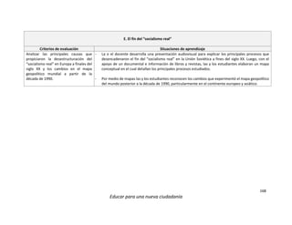 168
Educar para una nueva ciudadanía
E. El fin del “socialismo real”
Criterios de evaluación Situaciones de aprendizaje
Analizar las principales causas que
propiciaron la desestructuración del
“socialismo real” en Europa a finales del
siglo XX y los cambios en el mapa
geopolítico mundial a partir de la
década de 1990.
- La o el docente desarrolla una presentación audiovisual para explicar los principales procesos que
desencadenaron el fin del “socialismo real” en la Unión Soviética a fines del siglo XX. Luego, con el
apoyo de un documental e información de libros y revistas, las y los estudiantes elaboran un mapa
conceptual en el cual detallan los principales procesos estudiados.
- Por medio de mapas las y los estudiantes reconocen los cambios que experimentó el mapa geopolítico
del mundo posterior a la década de 1990, particularmente en el continente europeo y asiático.
 