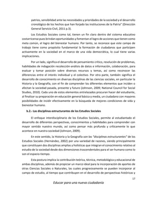 17
Educar para una nueva ciudadanía
patrios, sensibilidad ante las necesidades y prioridades de la sociedad y el desarrollo
cronológico de los hechos que han forjado las instituciones de la Patria” (Dirección
General Servicio Civil, 2011 p.3).
Los Estudios Sociales como tal, tienen un fin claro dentro del sistema educativo
costarricense pues brindan oportunidades y fomentan el logro de acciones que tienen como
meta común, el logro del bienestar humano. Por tanto, se reconoce que este campo de
trabajo tiene como propósito fundamental la formación de ciudadanos que participen
activamente en la sociedad en el marco de una vida democrática, lo cual tiene varias
implicaciones.
Por un lado, significa el desarrollo de pensamiento crítico, resolución de problemas,
habilidades de indagación recolección-análisis de datos e información, colaboración, para
evaluar y tomar posición sobre diversos recursos y temas, así como reconocer las
diferencias entre el interés individual y el colectivo. Por otra parte, también significa el
desarrollo de conocimiento en diversas disciplinas de las ciencias sociales, en particular la
Historia y la Geografía, con el fin de comprender los diferentes elementos que inciden o
afectan la sociedad pasada, presente y futuro (Johnson, 2009; National Council for Social
Studies, 2010). Cada uno de estos elementos entrelazados procuran hacer del estudiante,
al finalizar su preparación en educación general básica y media, un ciudadano con mayores
posibilidades de incidir efectivamente en la búsqueda de mejores condiciones de vida y
bienestar humano.
b.2.- Las disciplinas estructurantes de los Estudios Sociales
El enfoque interdisciplinario de los Estudios Sociales, permite al estudiantado el
desarrollo de diferentes perspectivas, conocimientos y habilidades para comprender con
mayor sentido nuestro mundo, así como pensar más profunda y críticamente lo que
acontece en nuestra sociedad (Johnson, 2009).
En este sentido, la Historia y la Geografía son las “disciplinas estructurantes” de los
Estudios Sociales (Hernández, 2002) por una variedad de razones, siendo principalmente
que constituyen dos disciplinas amplias y holísticas que integran el conocimiento relativo al
estudio de la sociedad desde dos dimensiones trascendentales para el ser humano como lo
son el espacio-tiempo.
Esta postura implica la contribución teórica, técnica, metodológica y educacional de
ambas disciplinas, además de propiciar un marco ideal para la incorporación de aportes de
otras Ciencias Sociales o Naturales, las cuales progresivamente se pueden incorporar al
campo de estudio, al tiempo que contribuyen en el desarrollo de perspectivas históricas y
 