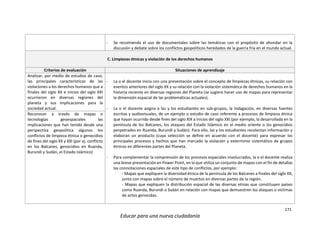 171
Educar para una nueva ciudadanía
- Se recomienda el uso de documentales sobre las temáticas con el propósito de ahondar en la
discusión y debate sobre los conflictos geopolíticos heredados de la guerra fría en el mundo actual.
C. Limpiezas étnicas y violación de los derechos humanos
Criterios de evaluación Situaciones de aprendizaje
Analizar, por medio de estudios de caso,
las principales características de las
violaciones a los derechos humanos que a
finales del siglo XX e inicios del siglo XXI
ocurrieron en diversas regiones del
planeta y sus implicaciones para la
sociedad actual.
- La o el docente inicia con una presentación sobre el concepto de limpiezas étnicas, su relación con
eventos anteriores del siglo XX y su relación con la violación sistemática de derechos humanos en la
historia reciente en diversas regiones del Planeta (se sugiere hacer uso de mapas para representar
la dimensión espacial de las problemáticas actuales).
- La o el docente asigna a las y los estudiantes en sub-grupos, la indagación, en diversas fuentes
escritas y audiovisuales, de un ejemplo o estudio de caso referente a procesos de limpieza étnica
que hayan ocurrido desde fines del siglo XIX a inicios del siglo XXI (por ejemplo, la desarrollada en la
península de los Balcanes, los ataques del Estado Islámico en el medio oriente o los genocidios
perpetrados en Ruanda, Burundi y Sudán). Para ello, las y los estudiantes recolectan información y
elaboran un producto (cuya selección se define en acuerdo con el docente) para expresar los
principales procesos y hechos que han marcado la violación y exterminio sistemático de grupos
étnicos en diferentes partes del Planeta.
- Para complementar la comprensión de los procesos espaciales involucrados, la o el docente realiza
una breve presentación en Power Point, en la que utiliza un conjunto de mapas con el fin de detallas
las connotaciones espaciales de este tipo de conflictos, por ejemplo:
- Mapas que expliquen la diversidad étnica de la península de los Balcanes a finales del siglo XX,
junto con mapas sobre el número de muertos en diversas partes de la región.
- Mapas que expliquen la distribución espacial de las diversas etnias que constituyen países
como Ruanda, Burundi o Sudán en relación con mapas que demuestren los ataques o víctimas
de actos genocidas.
Reconocer a través de mapas o
tecnologías geoespaciales las
implicaciones que han tenido desde una
perspectiva geopolítica algunos los
conflictos de limpieza étnica o genocidios
de fines del siglo XX y XXI (por ej. conflicto
en los Balcanes, genocidios en Ruanda,
Burundi y Sudán, el Estado Islámico)
 