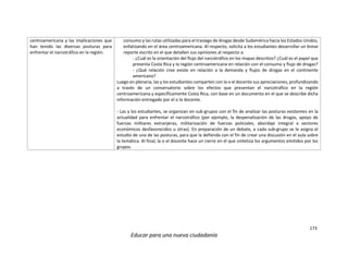 173
Educar para una nueva ciudadanía
centroamericana y las implicaciones que
han tenido las diversas posturas para
enfrentar el narcotráfico en la región.
consumo y las rutas utilizadas para el trasiego de drogas desde Sudamérica hacia los Estados Unidos,
enfatizando en el área centroamericana. Al respecto, solicita a los estudiantes desarrollar un breve
reporte escrito en el que detallen sus opiniones al respecto a:
- ¿Cuál es la orientación del flujo del narcotráfico en los mapas descritos? ¿Cuál es el papel que
presenta Costa Rica y la región centroamericana en relación con el consumo y flujo de drogas?
- ¿Qué relación cree existe en relación a la demanda y flujos de drogas en el continente
americano?
Luego en plenaria, las y los estudiantes comparten con la o el docente sus apreciaciones, profundizando
a través de un conversatorio sobre los efectos que presentan el narcotráfico en la región
centroamericana y específicamente Costa Rica, con base en un documento en el que se describe dicha
información entregado por el o la docente.
- Las y los estudiantes, se organizan en sub-grupos con el fin de analizar las posturas existentes en la
actualidad para enfrentar el narcotráfico (por ejemplo, la despenalización de las drogas, apoyo de
fuerzas militares extranjeras, militarización de fuerzas policiales, abordaje integral a sectores
económicos desfavorecidos u otras). En preparación de un debate, a cada sub-grupo se le asigna el
estudio de una de las posturas, para que la defienda con el fin de crear una discusión en el aula sobre
la temática. Al final, la o el docente hace un cierre en el que sintetiza los argumentos emitidos por los
grupos.
 