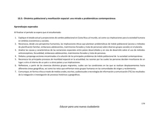 174
Educar para una nueva ciudadanía
10.3.- Dinámica poblacional y movilización espacial: una mirada a problemáticas contemporáneas
Aprendizajes esperados
Al finalizar el periodo se espera que el estudiantado:
1. Explique el estado actual y proyecciones de cambio poblacional en Costa Rica y el mundo, así como sus implicaciones para la sociedad humana
en ámbitos económicos y sociales.
2. Reconozca, desde una perspectiva humanista, las implicaciones éticas que plantean problemáticas de índole poblacional (acceso a métodos
de planificación familiar, embarazos adolescentes, matrimonios forzados y trata de personas) sobre diversos grupos sociales en el planeta.
3. Analice las causas y características de las variaciones espaciales entre países desarrollados y en vías de desarrollo sobre el uso de métodos
anticonceptivos, fecundidad, embarazos adolescentes, matrimonios forzados y trata de personas.
4. Debata y proponga acciones encaminadas a la solución de los principales problemas de índole poblacional de la sociedad contemporánea.
5. Reconozca los principales procesos de movilidad espacial en la actualidad, las razones por las cuales las personas deciden movilizarse de un
lugar a otro al interno de un país o a otros países y sus implicaciones.
6. Reflexione, a partir de las vivencias distintos grupos migrantes, cuáles son las condiciones en las que se realizan desplazamientos hacia
diferentes áreas geográficas, así como los retos que enfrentan estos grupos humanos en las comunidades de origen y recibimiento.
7. Comunique, en forma crítica a través de medios orales, escritos, audiovisuales o tecnologías de información y comunicación (TIC) los resultados
de la indagación e investigación de procesos históricos y geográficos.
 