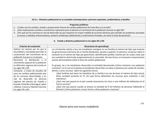 175
Educar para una nueva ciudadanía
10.3.1.- Dinámica poblacional en la sociedad contemporánea: patrones espaciales, problemáticas y desafíos
Preguntas problema
1.- ¿Cuáles son los cambios, estado y proyecciones futuras de cambio poblacional de Costa Rica y el mundo?
2.- ¿Qué implicaciones sociales y económicas representa para el planeta el crecimiento de la población durante el siglo XXI?
3.- ¿Por qué son las naciones en vías de desarrollo las que requieren en mayor medida de acciones efectivas para atender los problemas asociados
al acceso a métodos anticonceptivos, prevenir embarazos adolescentes y matrimonios forzados, así como la trata de personas?
A. Estado y dinámica poblacional en los siglos XX y XXI
Criterios de evaluación Situaciones de aprendizaje
Explicar las razones por las que la
fecundidad y mortalidad permiten la
comprensión del crecimiento de la
población humana en el planeta.
- La o el docente solicita a las y los estudiantes averiguar en sus familias el número de hijos que tuvieron
las generaciones anteriores de su familia (bisabuelos, abuelos y padres). En plenaria, conversan sobre la
variación en el número de hijos por generación, identificando posibles razones por las cuales creen que
esa cantidad ha disminuido progresivamente en promedio. De esta forma, se reconocen conocimientos
previos del estudiante sobre el tema de cambio poblacional.
- En grupos, las y los estudiantes desarrollan la actividad denominada ¿Cómo mantener una población
creciente?, en la cual se le plantea al estudiantes desarrollar sus ideas y opiniones por medio de carteles,
afiches u otros recursos sobre los siguientes temas:
- ¿Qué tendrían que hacer los miembros de su familia si en vez de tener el número de hijos actual,
dicha cantidad aumenta en 5? ¿En qué forma obtendrían los recursos para mantener a más
miembros?
- ¿Qué cree que pasará en el país cuando alcancemos los cinco o seis millones de habitantes en el
futuro cercano?
- ¿Qué cree que pasará cuando se alcance la cantidad de 9 mil millones de personas habitando el
Planeta? ¿Cómo podremos a hacer frente a dicha población creciente?
Reconocer la distribución y el
crecimiento espacial de la población
en diferentes regiones del mundo en
los siglos XX y XXI.
Comparar, a través de estudios de
caso, los cambios poblacionales que
de las naciones desarrolladas y en
vías de desarrollo en diversas
regiones del planeta (ej. España y
Ruanda, Finlandia y Nicaragua, Japón
y Bolivia, Francia y Pakistán) durante
los siglos XX y XXI.
 