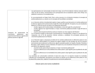 176
Educar para una nueva ciudadanía
Comparar las proyecciones de
crecimiento poblacional que
experimentará diversas regiones del
planeta durante el siglo XXI.
Las apreciaciones son comunicadas al resto de la clase, con el fin de obtener criterios comunes sobre
cada uno de los temas, reconociendo así las percepciones de los estudiantes sobre cómo influye una
población creciente en la sociedad actual.
- En una presentación en Power Point, Prezi u otros recursos, la o el docente introduce el concepto de
cambio poblacional y su relación con el concepto de fecundidad y mortalidad.
- La o el docente solicita al estudiantado explorar mapas y gráficos que demuestren el cambio poblacional
en diversas regiones del mundo durante el siglo XX e inicios del siglo XXI. Al respecto, los y las estudiantes
elaboran un informe escrito con base en los siguientes elementos:
- ¿Cuáles regiones del mundo estaban más pobladas a inicios del siglo XX y actualmente?
- ¿Cuáles regiones han experimentado un mayor crecimiento poblacional desde el siglo XX hasta la
actualidad?
- ¿Cuál ha sido situación de América Latina en relación con otras regiones del Planeta?
La o el docente recopila la información suministrada por el estudiantado y analiza en una plenaria las
respuestas, con el fin de encontrar criterios comunes y establecer los principales patrones de
crecimiento poblacional en el Planeta.
- La o el docente asigna a sub-grupos el análisis de los cambios poblacionales en diferentes países en vías
de desarrollo y desarrollados en el Planeta (se sugiere trabajar con dos estudios de caso de naciones
contrastantes para evidenciar las diferencias, algunos ejemplos pueden ser España y Ruanda, Finlandia y
Nicaragua, Japón y Bolivia, Francia y Pakistán). Al respecto las y los estudiantes interpretan la información
con base en los siguientes criterios:
- ¿Cuál de los dos países del par presenta un mayor crecimiento poblacional?
- ¿Cuál es la diferencia en la fecundidad entre ambos países? ¿Qué significa para la población de cada
país?
- ¿Cuál es la diferencia en la mortalidad entre ambos países? ¿Qué significa para la población de cada
país?
Los resultados son comunicados oralmente al resto de la clase. El o la docente recopila los resultados
referidos por el estudiantado, para generar una síntesis en relación con las diferencias entre países en vías
de desarrollo y desarrollo, respecto a los patrones de crecimiento poblacional.
 