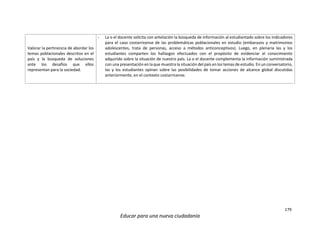 179
Educar para una nueva ciudadanía
Valorar la pertinencia de abordar los
temas poblacionales descritos en el
país y la búsqueda de soluciones
ante los desafíos que ellos
representan para la sociedad.
- La o el docente solicita con antelación la búsqueda de información al estudiantado sobre los indicadores
para el caso costarricense de las problemáticas poblacionales en estudio (embarazos y matrimonios
adolescentes, trata de personas, acceso a métodos anticonceptivos). Luego, en plenaria las y los
estudiantes comparten los hallazgos efectuados con el propósito de evidenciar el conocimiento
adquirido sobre la situación de nuestro país. La o el docente complementa la información suministrada
con una presentación en laque muestra la situación del país en los temas de estudio. En un conversatorio,
las y los estudiantes opinan sobre las posibilidades de tomar acciones de alcance global discutidas
anteriormente, en el contexto costarricense.
 
