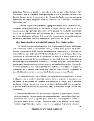 18
Educar para una nueva ciudadanía
geográficas. Además, no puede ser ignorado el hecho de que ambas disciplinas han
constituido la base de la reflexión, investigación y prácticas en el ámbito educacional en los
Estudios Sociales, siendo de conocimiento del educador los fundamentos, perspectivas y
habilidades de ambas disciplinas, dada su formación en el ambiente universitario
(Hernández, 2002).
Asimismo, las perspectivas históricas y geográficas dentro de los Estudios Sociales,
responden a una demanda social, la cual plantea al sistema educativo la formación de un
estudiante, que logre participar activamente en la sociedad y la resolución, con sentido
crítico, de las problemáticas que enfrentamos en la actualidad, dado que “ninguna
generación a lo largo de la Historia de la humanidad había conocido cambios tan drásticos
en lo que se refiere a las formas de vida cotidiana” (Hernández 2002, p. 28).
b.2.1.- La contribución de la ciencia histórica dentro de los Estudios Sociales
La Historia es un componente esencial de la enseñanza de los Estudios Sociales y es
una herramienta central en el desarrollo crítico y analítico de los jóvenes estudiantes.
Estudiar Historia dentro de los Estudios Sociales implica, en ese sentido, el desarrollo de
una sensibilidad para poder ubicar históricamente (en tiempo) las formas de desarrollo,
continuidad y transformación de la humanidad. La Historia le brinda además a los
estudiantes un conjunto de herramientas que les permitirá desarrollar destrezas para
entender la política, la economía, la sociedad y la cultura y les ayudará a profundizar en el
uso de textos históricos para construir argumentos que evalúen el presente y el futuro. En
resumen, la enseñanza de la Historia permite crear ciudadanos conocedores de su pasado,
que pueden ubicar procesos en el tiempo, que saben leer textos históricos y que tienen la
capacidad de determinar en su sociedad los efectos del pasado de cara al futuro.
La conciencia histórica que se adquiere por medio del conocimiento histórico facilita
la adquisición de la noción de que todo presente tiene su origen en el pasado, que las
sociedades se encuentran en constante transformación y cambio, que el presente
condiciona el futuro y de que cada persona, como parte de la sociedad, tiene un papel en
el proceso de transformación social (Sánchez 2006). El historiador Joseph Fontana (s.f.)
plantea que:
"la enseñanza de la Historia tiene dos privilegios, el primero: (…) se ocupa de todas las
dimensiones del ser humano, desde sus necesidades vitales y sus trabajos, hasta sus
aspiraciones y sus sueños. El segundo, que la Historia es la única disciplina de cuantas se
brindan en las educaciones primaria y secundaria —esto es, en la educación que puede
recibir un mayor número de alumnos— que tiene la capacidad de crear una conciencia
 