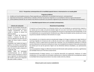 180
Educar para una nueva ciudadanía
10.3.2.- Perspectivas contemporáneas de la movilidad espacial interna e internacional en un mundo global
Preguntas problema
1.- ¿Cuáles son los principales procesos y flujos espaciales que caracterizan a la movilidad internacional contemporánea?
2.- ¿Qué tipo de situaciones, problemáticas o desafíos enfrentan las personas migrantes en la actualidad en diversos lugares del planeta?
3.- ¿Cómo podemos abordar de una manera más efectiva la atención a los procesos migratorios que caracterizan a la sociedad contemporánea?
A. Movilidad espacial interna en la sociedad contemporánea.
Criterios de evaluación Situaciones de aprendizaje
Describir las principales razones por
las que diversos grupos humanos
emigran actualmente de zonas
rurales a urbanas al interior de
diversos países.
- A través de una lluvia de ideas, la o el docente solicita a las y los estudiantes sus apreciaciones respecto a
las razones por las cuales una persona decide migrar de una zona rural hacia una zona urbana. La o el
docente sistematiza la información con el propósito de reconocer las percepciones del estudiantado, la cual
se complementa con una presentación introductoria que refleja las principales teorías actuales por las que
las personas deciden movilizarse internamente en un país.
- Con antelación, la o el docente solicita al estudiantado indagar en el hogar la existencia en algún familiar el
cual haya migrado en el transcurso de su vida de una zona rural a urbana (abuelos, tíos, primos, padres,
hermanos u otros) y cuáles fueron los motivos de su decisión. Las y los estudiantes presentan un informe
escrito al docente y lo comunican oralmente en clase, con el propósito de comparar la discusión previa sobre
los motivos por los que las personas migran con los elementos teóricos estudiados y sus apreciaciones
previas.
- Las y los estudiantes indagan en diferentes fuentes de información sobre ejemplos concretos y significativos
de movilidad interna en el territorio costarricense.
- Complementando el trabajo anterior, la o el docente desarrolla una explicación, mediante un cuadro
comparativo, en el que explica las principales implicaciones en diversos ámbitos de la sociedad que supone
la movilidad interna de personas tanto en las áreas rurales como las urbanas.
Indagar; a través de familiares,
vecinos o historias de vida; los
caminos seguidos por personas que
migran de zonas rurales a urbanas
en el país.
Interpretar, por medio de mapas y
gráficos, los cambios a escala global
en el porcentaje de personas que
viven en zonas rurales y urbanas en
el siglo XX y XXI.
Debatir sobre las principales
transformaciones en el ámbito
urbano, social, económico y cultural
que se generan en diversos países
del mundo a partir de la migración
de zonas rurales a urbanas.
 