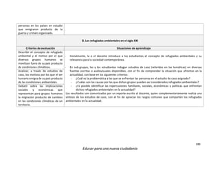 183
Educar para una nueva ciudadanía
personas en los países en estudio
que emigraron producto de la
guerra y crimen organizado.
D. Los refugiados ambientales en el siglo XXI
Criterios de evaluación Situaciones de aprendizaje
Describir el concepto de refugiado
ambiental y el motivo por el que
diversos grupos humanos se
movilizan fuera de su país producto
de condiciones climáticas.
- Inicialmente, la o el docente introduce a los estudiantes el concepto de refugiados ambientales y su
relevancia para la sociedad contemporánea.
- En sub-grupos, las y los estudiantes indagan estudios de caso (referidos en las temáticas) en diversas
fuentes escritas o audiovisuales disponibles, con el fin de comprender la situación que afrontan en la
actualidad, con base en los siguientes criterios:
- ¿Cuál es la problemática a las que se enfrentan las personas en el estudio de caso asignado?
- ¿Cuáles son las causas por las que dichos grupos pueden ser considerados refugiados ambientales?
- ¿Es posible identificar las repercusiones familiares, sociales, económicas y políticas que enfrentan
dichos refugiados ambientales en la actualidad?
Los resultados son comunicados por un reporte escrito al docente, quien complementariamente realiza una
síntesis de los estudios de caso, con el fin de apreciar los rasgos comunes que comparten los refugiados
ambientales en la actualidad.
Analizar, a través de estudios de
caso, los motivos por los que el ser
humano emigra de su país producto
de las condiciones ambientales.
Debatir sobre las implicaciones
sociales y económicas que
representan para grupos humanos
la migración producto de cambios
en las condiciones climáticas de un
territorio.
 