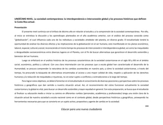 184
Educar para una nueva ciudadanía
UNDÉCIMO NIVEL. La sociedad contemporánea: la interdependencia e interconexión global y los procesos históricos que definen
la Costa Rica actual.
Presentación
El presente nivel continúa con el énfasis de décimo año en relación al estudio y a la comprensión de la sociedad contemporánea. Por ello,
al inicio se entrelaza la discusión y los aprendizajes planteados en el año académico anterior, con el análisis del proceso conocido como
“globalización”, el cual influencia cada uno de los individuos y sociedades alrededor del planeta, en diverso grado. El estudiantado tendrá la
oportunidad de analizar los diversos efectos y las implicaciones de la globalización en el ser humano, esto manifestado en los planos económico,
laboral, espacial, cultural y social; reconociendo al mismo tiempo los procesos de interconexión e interdependencia global, así como las inequidades
o desigualdades socioeconómicas entre diversos lugares en el Planeta, con el fin de buscar alternativas que garanticen el desarrollo sostenible y
bienestar del ser humano.
Luego se enfatizará en el análisis histórico de los procesos característicos de la sociedad costarricense en el siglo XX y XXI en el ámbito
social, económico, político y cultural. Con una clara interrelación con los procesos que a escala global han caracterizado el desarrollo de la
Humanidad, se procura comprender la naturaleza de los cambios acontecidos en nuestro país, y cómo la sociedad costarricense, a través del
tiempo, ha procurado la búsqueda de alternativas encaminadas al acceso a una mayor calidad de vida, respeto y aplicación de los derechos
humanos y la reducción de inequidades e injusticias, no sin estar sujeto a conflictos y contradicciones a lo largo del tiempo.
Para lograr estos objetivos, se deberá fomentar en el estudiantado el conocimiento de diversas posiciones y perspectivas sobre los procesos
históricos y geográficos que dan sentido a nuestra situación actual. Así, el reconocimiento del cómo funcionan actualmente la sociedad
costarricense y la global es vital, para buscar un desarrollo sostenible y mayor equidad en general. Con esta preparación, se busca que el estudiante
al finalizar su educación media e iniciar su camino en diferentes rumbos (personales, académicos y profesionales) tenga una visión clara de la
situación actual de nuestra sociedad a escala nacional como en el contexto global, desde perspectivas históricas y geográficas, proveyendo las
herramientas necesarias para que se convierta en un sujeto activo, propositivo y agente de cambio en la sociedad.
 