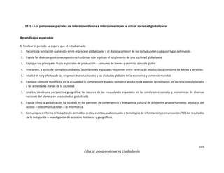 185
Educar para una nueva ciudadanía
11.1.- Los patrones espaciales de interdependencia e interconexión en la actual sociedad globalizada
Aprendizajes esperados
Al finalizar el periodo se espera que el estudiantado:
1. Reconozca la relación que existe entre el proceso globalizador y el diario acontecer de los individuos en cualquier lugar del mundo.
2. Evalúe las diversas posiciones o posturas históricas que explican el surgimiento de una sociedad globalizada.
3. Explique los principales flujos espaciales de producción y consumo de bienes y servicios a escala global.
4. Interprete, a partir de ejemplos cotidianos, las relaciones espaciales existentes entre centros de producción y consumo de bienes y servicios.
5. Analice el rol y efectos de las empresas transnacionales y las ciudades globales en la economía y comercio mundial.
6. Explique cómo se manifiesta en la actualidad la comprensión espacio-temporal producto de avances tecnológicos en las relaciones laborales
y las actividades diarias de la sociedad.
7. Analice, desde una perspectiva geográfica, las razones de las inequidades espaciales en las condiciones sociales y económicas de diversas
naciones del planeta en una sociedad globalizada.
8. Evalúe cómo la globalización ha incidido en los patrones de convergencia y divergencia cultural de diferentes grupos humanos, producto del
acceso a telecomunicaciones y la informática.
9. Comunique, en forma crítica a través de medios orales, escritos, audiovisuales o tecnologías de información y comunicación (TIC) los resultados
de la indagación e investigación de procesos históricos y geográficos.
 