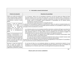 187
Educar para una nueva ciudadanía
B. Intercambio y comercio internacional
Criterios de evaluación Situaciones de aprendizaje
Explicar; por medio de estudios de
casos a través de mapas y gráficos;
el intercambio de materias primas,
manufacturas y servicios a escala
global.
- La o el docente solicita a las y los estudiantes interpretar una serie de mapas que reflejan los flujos
espaciales (relación entre los centros de producción y consumo) de materias primas, manufacturas y
servicios en el mundo (se puede asignar un ejemplo a cada grupo), con base en los siguientes elementos:
- ¿Cuáles suelen los principales centros productores y consumidores de las materias primas,
manufacturas y servicios en estudio?
- ¿Qué patrones suelen apreciarse en la cartografía descrita?
En plenaria, las y los estudiantes comparten sus apreciaciones o ideas, las cuales son complementadas por la
o el docente, con el fin de reconocer los principales patrones existentes en la actualidad en relación con los
principales centros de producción y consumo.
- La o el docente solicita a las y los estudiantes identificar diez bienes o productos del hogar cuya producción
haya sido en el exterior (por ejemplo, celulares, automóvil, ropa, productos alimenticios u otros). Luego,
cada estudiante localiza en un mapa político mural la procedencia de los productos escogidos. El
estudiantado ofrece sus opiniones (escrita y oral) respecto a los siguientes elementos:
- ¿Cuáles son los países o las regiones de los cuales provienen los productos seleccionados? ¿Qué
características tienen en común dichos países?
- ¿Por qué cree que los productos provienen principalmente de las áreas en estudio? ¿Conoce usted
las condiciones bajo las cuales son producidos los artículos seleccionados?
De esta forma, las y los estudiantes analizan los lazos de interdependencia e interconexión en la actualidad, a
partir de patrones de consumo cotidianos del ser humano.
- En una lluvia de ideas, las y los estudiantes plantean sus opiniones o apreciaciones respecto a lo que
consideran es una empresa trasnacional, identificando algunas existentes en el país. Los resultados son
recopilados por la o el docente, quien ofrece una visión general de las opiniones externadas.
Analizar; a través de productos
disponibles en el hogar o la
comunidad; la interrelación
espacial entre los centros de
producción y el consumo en el
marco de la interdependencia
global.
Explicar el funcionamiento de las
empresas transnacionales en la
actualidad y las razones por las que
ejecutan las labores de producción
y servicio en diversos lugares del
planeta, poniendo especial interés
en el caso de Costa Rica.
Reconoce, a través de estudios de
caso, el papel que poseen las
principales ciudades globales en la
organización, producción y manejo
 