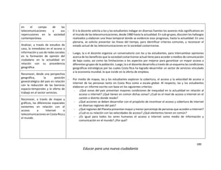 189
Educar para una nueva ciudadanía
en el campo de las
telecomunicaciones y sus
repercusiones en la sociedad
contemporánea.
- El o la docente solicita a los y las estudiantes indagar en diversas fuentes los avances más significativos en
el mundo de las telecomunicaciones, desde 1980 hasta la actualidad. En sub-grupos, discuten los hallazgos
realizados y elaboran una línea temporal donde se evidencie esos progresos, hasta la actualidad. En una
plenaria, se solicita presentar las líneas del tiempo, para identificar criterios comunes, y reconocer el
estado actual de las telecomunicaciones en la sociedad costarricense.
- Luego, la o el docente organiza un conversatorio con los y las estudiantes, para intercambiar opiniones
acerca de los beneficios que la sociedad costarricense actual tiene para acceder a medios de comunicación
de bajo costo, así como las limitaciones o los aspectos por mejorar para garantizar un mayor acceso a
diferentes grupos de la población. Luego, la o el docente desarrolla a través de un esquema las condiciones
geográficas estratégicas por las cuales Costa Rica ha logrado desarrollar un sector de servicios vinculado
a la economía mundial, lo que incide en la oferta de empleos.
- Por medio de mapas, las y los estudiantes exploran la cobertura, el acceso y la velocidad de acceso a
internet de las personas tanto en Costa Rica como a escala global. Al respecto, las y los estudiantes
elaboran un informe escrito con base en los siguientes criterios:
- ¿Qué zonas del país presentan mayores condiciones de inequidad en la actualidad en relación al
acceso a internet? ¿Qué tienen en común dichas zonas? ¿Cuál es el nivel de acceso a internet en el
cantón o distrito donde resido?
- ¿Qué acciones se deben desarrollar con el propósito de incentivar el acceso y cobertura de internet
en diversas regiones del país?
- ¿Qué regiones del Planeta presentan mayor y menor porcentaje de personas que acceden a Internet?
¿Cuál es su relación con las velocidades de acceso? ¿Qué elementos tienen en común?
- ¿Es igual para todos los seres humanos el acceso a internet como medio de información y
comunicación en el mundo? ¿Por qué?
Analizar, a través de estudios de
caso, la inmediatez en el acceso a
información y uso de redes sociales
en la formación de opinión del
ciudadano en la actualidad en
relación con su procedencia
geográfica.
Reconocer, desde una perspectiva
geográfica, la posición
geoestratégica del país en relación
con la reducción de las barreras
espacio-temporales y la oferta de
trabajo en el sector servicios.
Reconocer, a través de mapas y
gráficos, las diferencias espaciales
existentes en relación con el
acceso a Internet o
telecomunicaciones en Costa Rica y
el mundo.
 