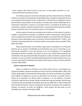 19
Educar para una nueva ciudadanía
crítica respecto del entorno social en que vive, lo cual puede convertirla en una
herramienta eficaz de educación cívica".
En realidad, aunque no sea la única disciplina que lleve al desarrollo de la criticidad,
la Historia le confiere a los estudiantes la capacidad de leer el pasado e interpretarlo de cara
a una evaluación del presente en que se desarrolla. La Historia forma ciudadanos críticos,
pero también comprometidos. En ese sentido, la enseñanza de la Historia debe dejar de ser
meramente memorística y avanzar en secundaria hacia la constitución de jóvenes que,
conociendo su pasado, ubicando históricamente y reconociendo datos históricos, puedan
evaluar los procesos que han constituido su país y a la humanidad.
De este modo, la función de la enseñanza de la Historia no solo radica en conocer y
entablar un acercamiento al pasado, sino además consiste en desarrollar un pensamiento
crítico y analítico que le permite a los estudiantes adoptar una actitud frente a los diferentes
procesos y hechos del pasado; lo que se denomina “pensar históricamente”. Es decir, “que
la Historia sitúa temporalmente y al hacerlo intenta, como puede, revelar el pasado” (Díaz
2013; Vilar 1997).
Situar temporalmente, en tal sentido, implica poner al estudiante en el momento
histórico que se examina, brindándole las herramientas para que lo comprenda en sus
dimensiones específicas. Lo que este ejercicio le da a los estudiantes, es la posibilidad
invaluable de conocer el pasado, de conectar las vías en que se desarrolló ese pasado y de
comprender cómo esas particularidades del pasado le ayudan a entender su propio mundo
y tiempo. Y en esa vía, el joven estudiante aprende algo central sobre la Historia: que no se
usa como instrumento moralizante para decidir sobre buenos y malos, sino para entender
y explicar (Block 2001).
¿Cómo se aprende en Historia?
¿Qué es la Historia? La Historia es una Ciencia Social, esto es, una disciplina que
estudia la sociedad, cuyo tema de análisis es el ser humano en el tiempo (Bloch, 2001). Esto
implica, desde luego, el estudio histórico de la política, la cultura, la economía y la sociedad,
pero también los espacios en los que se desarrolla el ser humano, su posición frente y
dentro de la naturaleza, sus efectos sobre el ambiente. Y en ese esfuerzo, la Historia
vislumbra a todas las clases sociales, desde el estudio de los grupos de poder, hasta los que
usualmente fueron silenciados en el pasado, pero que han adquirido un valor fundamental
para entender la Historia, como los campesinos, los obreros, los pobres, pero también las
mujeres, los jóvenes, los niños, los indígenas y otros grupos más que antes no eran
abordados por la Historia (Thompson 1989).
 