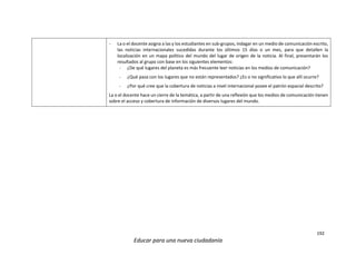 192
Educar para una nueva ciudadanía
- La o el docente asigna a las y los estudiantes en sub-grupos, indagar en un medio de comunicación escrito,
las noticias internacionales sucedidas durante los últimos 15 días o un mes, para que detallen la
localización en un mapa político del mundo del lugar de origen de la noticia. Al final, presentarán los
resultados al grupo con base en los siguientes elementos:
- ¿De qué lugares del planeta es más frecuente leer noticias en los medios de comunicación?
- ¿Qué pasa con los lugares que no están representados? ¿Es o no significativo lo que allí ocurre?
- ¿Por qué cree que la cobertura de noticias a nivel internacional posee el patrón espacial descrito?
La o el docente hace un cierre de la temática, a partir de una reflexión que los medios de comunicación tienen
sobre el acceso y cobertura de información de diversos lugares del mundo.
 