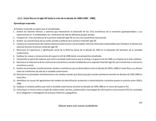 193
Educar para una nueva ciudadanía
11.2.- Costa Rica en el siglo XX hasta la crisis de la década de 1980 (1900 - 1980)
Aprendizajes esperados
Al finalizar el periodo se espera que el estudiantado:
1. Analice los factores internos y externos que favorecieron el desarrollo de las crisis económicas de la economía agroexportadora y sus
repercusiones en la cotidianidad y las condiciones de vida de diferentes grupos sociales.
2. Compare las crisis económicas de la primera mitad del siglo XX con las crisis económicas del presente.
3. Analice las características de las luchas sociales y políticas de la primera mitad del siglo XX.
4. Conozca las características del sistema electoral costarricense y las principales reformas electorales emprendidas para fortalecer la democracia
electoral durante la primera mitad del siglo XX.
5. Reconozca la importancia y significación social de la Reforma Social de la década de 1940 en la búsqueda del bienestar de la sociedad
costarricense.
6. Explique las causas y consecuencias de la guerra civil de 1948 desde una perspectiva actualizada.
7. Comprenda la espiral de violencia que vivió la sociedad costarricense que la condujo a la guerra civil de 1948 y su impacto en la vida cotidiana.
8. Reconozca la importancia de las instituciones económicas y sociales establecidas en la segunda mitad del siglo XX, para transformar la estructura
económica y social.
9. Analice las principales transformaciones sociales y económicas que se desarrollaron entre la década de 1950 y 1980 en Costa Rica y sus efectos
sobre las condiciones de vida de la sociedad costarricense.
10. Reconozca las principales reivindicaciones y los cambios sociales que diversos grupos sociales plantearon durante las décadas de 1950-1980 en
Costa Rica.
11. Identifique las causas del agotamiento del modelo de diversificación productiva e industrialización sustitutiva puesto en práctica entre 1950 y
1980.
12. Explique el contexto político que vivió la sociedad costarricense durante las décadas de 1950-1980 en el marco de la guerra fría.
13. Comunique, en forma crítica a través de medios orales, escritos, audiovisuales o tecnologías de información y comunicación (TIC) los resultados
de la indagación e investigación de procesos históricos y geográficos.
 