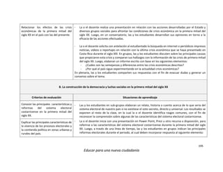 195
Educar para una nueva ciudadanía
Relacionar los efectos de las crisis
económicas de la primera mitad del
siglo XX en el país con las del presente.
- La o el docente realiza una presentación en relación con las acciones desarrolladas por el Estado y
diversos grupos sociales para afrontar las condiciones de crisis económica en la primera mitad del
siglo XX. Luego, en un conversatorio, las y los estudiantes desarrollan sus opiniones en torno a la
eficacia de las acciones efectuadas.
- La o el docente solicita con antelación al estudiantado la búsqueda en internet o periódicos impresos
noticias, videos o reportajes en relación con la última crisis económica que se haya presentado en
Costa Rica durante el siglo XXI. En grupos, las y los estudiantes discuten sobre las principales causas
que propiciaron esta crisis y comparan sus hallazgos con la información de las crisis de primera mitad
del siglo XX. Luego, elaboran un informe escrito con base en los siguientes elementos:
- ¿Cuáles son las semejanzas y diferencias entre las crisis económicas descritas?
- ¿Por qué el país sigue experimentando en la actualidad crisis económicas?
En plenaria, las y los estudiantes comparten sus respuestas con el fin de evacuar dudas y generar un
consenso sobre el tema.
B. La construcción de la democracia y luchas sociales en la primera mitad del siglo XX
Criterios de evaluación Situaciones de aprendizaje
Conocer las principales características y
reformas del sistema electoral
costarricense en la primera mitad del
siglo XX.
- Las y los estudiantes en sub-grupos elaboran un relato, historia o cuento acerca de lo que sería del
sistema electoral de nuestro país si no existiese el voto secreto, directo y universal. Los resultados se
exponen al resto de la clase, en la cual la o el docente identifica rasgos comunes, con el fin de
reconocer la comprensión sobre algunas de las características del sistema electoral costarricense.
- La o el docente inicia con una presentación en Power Point, Prezi u otro recurso a disposición, para
referirse a las características del sistema electoral costarricense durante la primera mitad del siglo
XX. Luego, a través de una línea de tiempo, las y los estudiantes en grupos indican las principales
reformas electorales durante el periodo, al cual deben incorporar respuesta al siguiente elemento:
Explicar las principales características de
la vivencia de los procesos electorales y
la contienda política en zonas urbanas y
rurales del país.
 