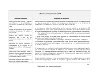 197
Educar para una nueva ciudadanía
C. Reforma social y guerra civil de 1948
Criterios de evaluación Situaciones de aprendizaje
Explicar los factores internos y externos
que influyeron en la conflictividad y
movilización social durante la década de
1940.
- A partir de la lectura de textos, artículos u otras fuentes documentales, las y los estudiantes elaboran
un esquema que detalle los factores internos y externos que influyeron en las condiciones de
conflictividad y movilidad social durante la década de 1940 en Costa Rica.
- La o el docente explica las características de las reformas sociales de la década de 1940
implementadas en el país. Coloca papeles periódicos con el nombre de una de las reformas sociales,
en la cual las y los estudiantes escribirán sus opiniones en relación con las siguientes interrogantes:
- ¿Por qué las reformas sociales efectuadas en la década de 1940 son tan importantes para la
sociedad actual?
- ¿Qué grupos sociales son los que más se favorecen en la actualidad con las reformas sociales
planteadas durante la primera mitad del siglo XX?
- ¿Qué creen pasaría si las reformas sociales dejan de existir en la actualidad en nuestro país?
Las respuestas son recopiladas e interpretadas por la o el docente, quien determina patrones o
criterios comunes del estudiantado. Luego, en un conversatorio, las y los estudiantes debaten sobre
los resultados obtenidos.
- En sub-grupos las y los estudiantes detallan las principales alianzas y motivos de polarización política
que se desarrollaron en la década de 1940 en el país, mediante la construcción de un mapa
conceptual. La o el docente desarrolla una presentación en Power Point, Prezi u otro recurso, para
explicar los principales hallazgos sobre la elección de 1948, las causas de la guerra civil de 1948 y la
forma en que se puso fin al conflicto armado.
- A través de relatos, historia oral u otras fuentes disponibles, las y los estudiantes elaboran un reporte
escrito sobre los principales efectos de la violencia y guerra civil en la vida cotidiana de los
Evaluar la importancia de las reformas
sociales en la vida social de la época y
del presente.
Explicar qué sectores sociales se
benefician ayer y hoy de las
instituciones creadas con la Reforma
Social.
Reconocer las alianzas conflictivas y
heterogéneas y los motivos de la
polarización y violencia política a partir
de 1942.
Explicar los nuevos hallazgos sobre la
polémica elección de 1948, las causas de
la guerra civil en 1948 y los procesos que
dieron fin al conflicto armado.
Reconocer los efectos de la violencia y la
guerra civil sobre la vida cotidiana.
 