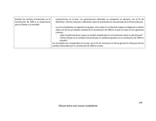 198
Educar para una nueva ciudadanía
Analizar los cambios introducidos en la
Constitución de 1949 y su importancia
para el Estado y la sociedad.
costarricenses en el país. Las apreciaciones obtenidas se comparten en plenaria, con el fin de
identificar criterios comunes y diferentes sobre lo acontecido en este periodo de la historia del país.
- Las y los estudiantes se organizan en grupos, a los cuales la o el docente asigna la indagación y análisis
sobre uno de los principales cambios de la constitución de 1949 en el país con base en los siguientes
criterios:
- ¿Qué transformaciones supuso el cambio establecido en la constitución sobre la vida del país?
- ¿Cómo influye en el contexto actual del país el cambio propuesto en la constitución de 1949 en
estudio?
Los resultados son compartidos en el aula, con el fin de reconocer en forma general la relevancia de los
cambios efectuados por la constitución de 1949 en el país.
 