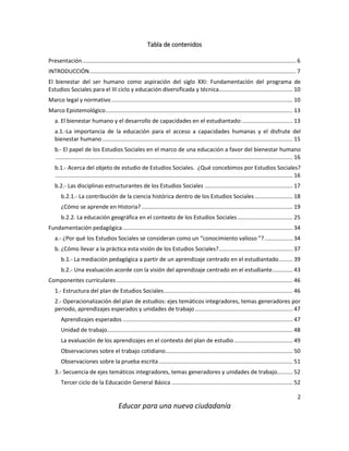 2
Educar para una nueva ciudadanía
Tabla de contenidos
Presentación........................................................................................................................................ 6
INTRODUCCIÓN................................................................................................................................... 7
El bienestar del ser humano como aspiración del siglo XXI: Fundamentación del programa de
Estudios Sociales para el III ciclo y educación diversificada y técnica............................................... 10
Marco legal y normativo ................................................................................................................... 10
Marco Epistemológico....................................................................................................................... 13
a. El bienestar humano y el desarrollo de capacidades en el estudiantado:................................ 13
a.1.-La importancia de la educación para el acceso a capacidades humanas y el disfrute del
bienestar humano......................................................................................................................... 15
b.- El papel de los Estudios Sociales en el marco de una educación a favor del bienestar humano
....................................................................................................................................................... 16
b.1.- Acerca del objeto de estudio de Estudios Sociales. ¿Qué concebimos por Estudios Sociales?
....................................................................................................................................................... 16
b.2.- Las disciplinas estructurantes de los Estudios Sociales ........................................................ 17
b.2.1.- La contribución de la ciencia histórica dentro de los Estudios Sociales ........................ 18
¿Cómo se aprende en Historia? ................................................................................................ 19
b.2.2. La educación geográfica en el contexto de los Estudios Sociales ................................... 25
Fundamentación pedagógica............................................................................................................ 34
a.- ¿Por qué los Estudios Sociales se consideran como un “conocimiento valioso ”?.................. 34
b. ¿Cómo llevar a la práctica esta visión de los Estudios Sociales?............................................... 37
b.1.- La mediación pedagógica a partir de un aprendizaje centrado en el estudiantado......... 39
b.2.- Una evaluación acorde con la visión del aprendizaje centrado en el estudiante............. 43
Componentes curriculares ................................................................................................................ 46
1.- Estructura del plan de Estudios Sociales.................................................................................. 46
2.- Operacionalización del plan de estudios: ejes temáticos integradores, temas generadores por
periodo, aprendizajes esperados y unidades de trabajo .............................................................. 47
Aprendizajes esperados ............................................................................................................ 47
Unidad de trabajo...................................................................................................................... 48
La evaluación de los aprendizajes en el contexto del plan de estudio ..................................... 49
Observaciones sobre el trabajo cotidiano................................................................................. 50
Observaciones sobre la prueba escrita ..................................................................................... 51
3.- Secuencia de ejes temáticos integradores, temas generadores y unidades de trabajo.......... 52
Tercer ciclo de la Educación General Básica ............................................................................. 52
 