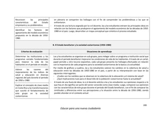 200
Educar para una nueva ciudadanía
Reconocer las principales
características del Estado
empresario y su problemática.
en plenaria se comparten los hallazgos con el fin de comprender las problemáticas a las que se
enfrentaron.
- A través de una lectura asignada por la o el docente, las y los estudiantes extraen las principales ideas en
relación con los factores que produjeron el agotamiento del modelo económico de las décadas de 1950-
1980 en el país. Luego, desarrollan un mapa conceptual que sintetice el proceso estudiado.
Identificar los factores del
agotamiento del modelo económico
propuesto en la década de 1950-
1980.
B. El Estado benefactor y la sociedad costarricense (1950-1980)
Criterios de evaluación Situaciones de aprendizaje
Determinar las instituciones y los
programas sociales fundamentales
para mejorar la vida de los
habitantes en el periodo en estudio.
- Las y los estudiantes se organizan en sub-grupos, para indagar sobre un programa o institución social que
durante el periodo benefactor mejoraron las condiciones de vida de los habitantes. A través de un cartel,
papel periodo u otro recurso expositivo, cada sub-grupo presenta los hallazgos efectuados en relación
con la importancia de cada programa para la sociedad costarricense de la época y la actualidad.
- Por medio de gráficos y cuadros, las y los estudiantes valoran los cambios en la cobertura de salud y
educación entre las décadas de 1950-1980 en el país, a partir de su interpretación con base en las
siguientes interrogantes:
- ¿Cuáles son los cambios que se observan en la cobertura de la educación y el sistema de salud?
- ¿Qué implicaciones tuvo para el desarrollo de la población costarricense hasta la actualidad?
- A través de una lluvia de ideas, la o el docente solicita a las y los estudiantes sus opiniones respecto a lo
que hoy en día significa ser parte del sector conocido como clase media. Luego, comparan sus opiniones
con las características de este grupo durante el periodo del Estado benefactor, con el fin de comparar las
similitudes y diferencias entre sus percepciones y la situación entre la década de 1950-1980, siendo
posible ahondar en el contexto actual.
Valorar las razones del
mejoramiento de los índices de
salud y educación en diversas
regiones del país durante el periodo
de 1950 a 1980.
Explicar el concepto de clase media
en Costa Rica y las transformaciones
que suscitó el fortalecimiento de
este grupo en la sociedad
costarricense.
 