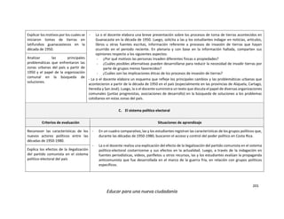 201
Educar para una nueva ciudadanía
Explicar los motivos por los cuales se
iniciaron tomas de tierras en
latifundios guanacastecos en la
década de 1950.
- La o el docente elabora una breve presentación sobre los procesos de toma de tierras acontecidos en
Guanacaste en la década de 1950. Luego, solicita a las y los estudiantes indagar en noticias, artículos,
libros u otras fuentes escritas, información referente a procesos de invasión de tierras que hayan
ocurrido en el periodo reciente. En plenaria y con base en la información hallada, comparten sus
opiniones respecto a los siguientes aspectos:
- ¿Por qué motivos las personas invaden diferentes fincas o propiedades?
- ¿Cuáles posibles alternativas pueden desarrollarse para reducir la necesidad de invadir tierras por
parte de grupos menos favorecidos?
- ¿Cuáles son las implicaciones éticas de los procesos de invasión de tierras?
- La o el docente elabora un esquema que refleje los principales cambios y las problemáticas urbanas que
acontecieron a partir de la década de 1950 en el país (especialmente en las provincias de Alajuela, Cartago,
Heredia y San José). Luego, la o el docente suministra un texto que discuta el papel de diversas organizaciones
comunales (juntas progresistas, asociaciones de desarrollo) en la búsqueda de soluciones a los problemas
cotidianos en estas zonas del país.
Analizar las principales
problemáticas que enfrentaron las
zonas urbanas del país a partir de
1950 y el papel de la organización
comunal en la búsqueda de
soluciones.
C. El sistema político electoral
Criterios de evaluación Situaciones de aprendizaje
Reconocer las características de los
nuevos actores políticos entre las
décadas de 1950-1980.
- En un cuadro comparativo, las y los estudiantes registran las características de los grupos políticos que,
durante las décadas de 1950-1980, buscaron el acceso y control del poder político en Costa Rica.
- La o el docente realiza una explicación del efecto de la ilegalización del partido comunista en el sistema
político-electoral costarricense y sus efectos en la actualidad. Luego, a través de la indagación en
fuentes periodísticas, videos, panfletos u otros recursos, las y los estudiantes evalúan la propaganda
anticomunista que fue desarrollada en el marco de la guerra fría, en relación con grupos políticos
específicos.
Explica los efectos de la ilegalización
del partido comunista en el sistema
político-electoral del país
 