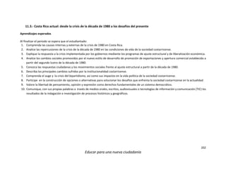 202
Educar para una nueva ciudadanía
11.3.- Costa Rica actual: desde la crisis de la década de 1980 a los desafíos del presente
Aprendizajes esperados
Al finalizar el periodo se espera que el estudiantado:
1. Comprenda las causas internas y externas de la crisis de 1980 en Costa Rica.
2. Analice las repercusiones de la crisis de la década de 1980 en las condiciones de vida de la sociedad costarricense.
3. Explique la respuesta a la crisis implementada por los gobiernos mediante los programas de ajuste estructural y de liberalización económica.
4. Analice los cambios sociales promovidos por el nuevo estilo de desarrollo de promoción de exportaciones y apertura comercial establecida a
partir del segundo lustro de la década de 1980.
5. Conozca las respuestas ciudadanas y los movimientos sociales frente al ajuste estructural a partir de la década de 1980.
6. Describa los principales cambios sufridos por la institucionalidad costarricense.
7. Comprenda el auge y la crisis del bipartidismo, así como sus impactos en la vida política de la sociedad costarricense.
8. Participe en la construcción de opciones o alternativas para solucionar los desafíos que enfrenta la sociedad costarricense en la actualidad.
9. Valore la libertad de pensamiento, opinión y expresión como derechos fundamentales de un sistema democrático.
10. Comunique, con sus propias palabras a través de medios orales, escritos, audiovisuales o tecnologías de información y comunicación (TIC) los
resultados de la indagación e investigación de procesos históricos y geográficos.
 