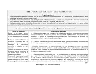 203
Educar para una nueva ciudadanía
11.3.1.- La Costa Rica actual: Estado, economía y sociedad desde 1980 al presente
Preguntas problema
1. ¿Cómo influyó e influye en la actualidad la crisis de 1980 y las transformaciones subsecuentes en el ámbito social, económico y político en las
condiciones de vida de la sociedad costarricense?
2. ¿Cuáles han sido las transformaciones en el estado y el sistema político costarricense, y su efecto en la percepción de la ciudadanía costarricense?
3. ¿Por qué motivos se han desarrollado movimientos sociales a partir de la década de 1980 en el país?
4. ¿Qué acciones o alternativas son posibles de desarrollar en nuestra sociedad con el fin de aumentar la participación activa en el campo político
por parte de la población costarricense?
A. La crisis económica de la década de 1980 y el modelo de promoción de exportaciones y apertura comercial
Criterios de evaluación Situaciones de aprendizaje
Explicar los principales factores
internos y externos que propiciaron
la crisis de los años 80 en Costa Rica.
- La o el docente solicita a las y los estudiantes que indaguen con familiares, amigos o conocidos, cuáles
fueron sus condiciones de vida en los primeros años de la década de 1980 en el país, producto de la crisis
económica. En plenaria, se comparten los hallazgos efectuados, con el propósito de reconocer sus
apreciaciones en torno a las crisis económicas en el país.
- La o el docente elabora una presentación audiovisual en la cual explican los principales factores internos
y externos que propiciaron la crisis económica de los años 80 en Costa Rica.
- Por medio de un esquema, las y los estudiantes detallan a partir de la indagación en fuentes escritas, los
principales efectos sobre las condiciones de vida que enfrentó la sociedad costarricense en la década de
los años 80. Luego, comparan las opiniones obtenidas inicialmente, con los datos suministrados, con el
fin de generar una puesta en común.
- La o el docente entrega un documento a las y los estudiantes en el que detalla los principales cambios
que se promovieron en los programas de ajuste estructural en el país posterior a la crisis de los años 80,
en cada uno de los sectores (agricultura, salud, educación, impuestos, entre otros). En sub-grupos, las y
los estudiantes seleccionan uno de esos sectores y a partir de la indagación en internet u otras fuentes
escritas a disposición, reconoce cuáles son las características generales de dicho sector en la actualidad,
Explicar los cambios en la estructura
económica promovidos por los
planes de ajuste estructural,
estrategias de liberalización
económica y tratados de libre
comercio.
Comentar el impacto de la crisis
económica sobre las condiciones de
vida de los grupos sociales de la
sociedad costarricense.
Reconocer la relación actual entre la
propuesta de desarrollo económico
del país impulsada en el país, desde
fines del siglo XX e inicios del siglo
 