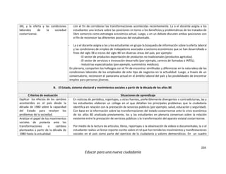 204
Educar para una nueva ciudadanía
XXI, y la oferta y las condiciones
laborales de la sociedad
costarricense.
con el fin de corroborar las transformaciones acontecidas recientemente. La o el docente asigna a los
estudiantes una lectura sobre las posiciones en torno a los beneficios y problemáticas de los tratados de
libre comercio como estrategia económica actual. Luego, a en un debate discuten ambas posiciones con
el fin de reconocer las diferentes posturas del estudiantado.
- La o el docente asigna a las y los estudiantes en grupo la búsqueda de información sobre la oferta laboral
y las condiciones de empleo de trabajadores asociados a sectores económicos que se han desarrollado a
fines del siglo XX e inicios del siglo XXI en diversas áreas del país, por ejemplo:
- El sector de productos exportación de productos no tradicionales (productos agrícolas).
- El sector de servicios e innovación-desarrollo (por ejemplo, centros de llamadas o INTEL).
- Industrias especializadas (por ejemplo, suministros médicos).
En plenaria, comparten los hallazgos con el fin de encontrar similitudes y diferencias en la naturaleza de las
condiciones laborales de los empleados de este tipo de negocios en la actualidad. Luego, a través de un
conversatorio, reconocen el panorama actual en el ámbito laboral del país y las posibilidades de encontrar
empleo para personas jóvenes.
B. El Estado, sistema electoral y movimientos sociales a partir de la década de los años 80
Criterios de evaluación Situaciones de aprendizaje
Explicar los efectos de los cambios
acontecidos en el país desde la
década de 1980 sobre la capacidad
del Estado para resolver los
problemas de la sociedad.
- En noticias de periódico, reportajes, u otras fuentes, preferiblemente divergentes o contradictorias, las y
los estudiantes elaboran un collage en el que detallan los principales problemas que la ciudadanía
identifica en relación con la prestación de servicios públicos (por ejemplo, salud, educación y seguridad).
Con base en la información sobre las transformaciones del estado costarricense ante la crisis económica
de los años 80 analizada previamente, los y las estudiantes en plenaria conversan sobre la relación
existente entre la prestación de servicios públicos y la transformación del aparato estatal costarricense.
- Por medio de la lectura de artículos, libros, reportajes o la observación de videos o documentales, la o el
estudiante realiza un breve reporte escrito sobre el rol que han tenido los movimientos y manifestaciones
sociales en el país como parte del ejercicio de la ciudadanía y valores democráticos. En un cuadro
Analizar el papel de los movimientos
sociales de protesta ante las
transformaciones o cambios
planteados a partir de la década de
1980 hasta la actualidad.
 