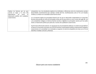 205
Educar para una nueva ciudadanía
Explicar los factores por los que
ocurrió el auge y la crisis del
bipartidismo, así como el
desencanto político del ciudadano
costarricense.
comparativo, las y los estudiantes exploran las similitudes y diferencias entre los movimientos sociales
desarrollados recientemente (por ejemplo, Combo del ICE, manifestaciones ante el TLC con Estados
Unidos) y su efecto en la sociedad costarricense actual.
- La o el docente explica los principales factores por los que se desarrolló el bipartidismo en Costa Rica
durante este periodo así como las principales causas por las que entró en crisis a inicios del siglo XXI. Las
y los estudiantes indagan en diversas fuentes escritas o digitales las principales razones por las cuales
existe un desencanto político por parte de un sector de la población costarricense.
- A partir de la información anterior, en sub-grupos las y los estudiantes elaboran un cartel en el que definen
al menos 3 o 4 acciones concretas con el fin de incentivar la participación política y electoral del ciudadano
costarricense en la actualidad. Los resultados se exponen al resto de compañeros de clase con el fin de
identificar medidas comunes y efectivas.
 