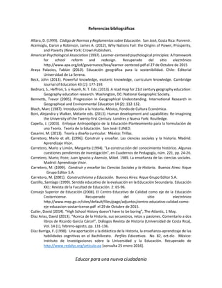 Educar para una nueva ciudadanía
Referencias bibliográficas
Alfaro, D. (1999). Código de Normas y Reglamentos sobre Educación. San José, Costa Rica: Porvenir.
Acemoglu, Daron y Robinson, James A. (2012), Why Nations Fail: the Origins of Power, Prosperity,
and Poverty (New York: Crown Publishers.
American Psychological Association (1997). Learner-centered psychological principles: A framework
for school reform and redesign. Recuperado del sitio electrónico
http://www.apa.org/ed/governance/bea/learner-centered.pdf el 27 de Octubre de 2015
Araya Palacios, Fabián (2010). Educación geográfica para la sostenibilidad. Chile: Editorial
Universidad de La Serena.
Beck, John (2013). Powerful knowledge, esoteric knowledge, curriculum knowledge. Cambridge
Journal of Education 43 (2): 177-193
Bednarz, S., Heffron, S. y Huynh, N. T. Eds. (2013). A road map for 21st century geography education:
Geography education research. Washington, DC: National Geographic Society.
Bennetts, Trevor (2005). Progression in Geographical Understanding. International Research in
Geographical and Environmental Education 14 (2): 112-132.
Bloch, Marc (1987). Introducción a la historia. México, Fondo de Cultura Económica.
Boni, Alejandra y Walker, Melanie eds. (2013). Human development and capabilities: Re-imagining
the University of the Twenty-first Century. Londres y Nueva York: Routledge.
Capella, J. (2003). Enfoque Antropológico de la Educación Planteamiento para la formulación de
una Teoría. Teoría de la Educación. San José: EUNED.
Casarini, M. (2013). Teoría y diseño curricular. México: Trillas.
Carretero, Mario et alt. (1996). Construir y enseñar. Las ciencias sociales y la historia. Madrid:
Aprendizaje Visor.
Carretero, Mario y Limón, Margarita (1994). "La construcción del conocimiento histórico. Algunas
cuestiones pendientes de investigación", en Cuadernos de Pedagogía, núm. 221, pp. 24-26.
Carretero, Mario; Pozo; Juan Ignacio y Asensio, Mikel. 1989. La enseñanza de las ciencias sociales.
Madrid: Aprendizaje Visor.
Carretero, M. (1999). Construir y enseñar las Ciencias Sociales y la Historia. Buenos Aires: Aique
Grupo Editor S.A.
Carretero, M. (2001). Constructivismo y Educación. Buenos Aires: Aique Grupo Editor S.A.
Castillo, Santiago (1999). Sentido educativo de la evaluación en la Educación Secundaria. Educación
XX1: Revista de la Facultad de Educación. 2: 65-96.
Consejo Superior de Educación (2008). El Centro Educativo de Calidad como eje de la Educación
Costarricense. Recuperado del sitio electrónico
http://www.mep.go.cr/sites/default/files/page/adjuntos/centro-educativo-calidad-como-
eje-educacion-costarricense.pdf el 29 de Octubre de 2015.
Cutler, David (2014). “High School History doesn’t have to be boring”, The Atlantic, 1 May.
Díaz Arias, David (2013). “Acerca de la Historia, sus secuestros, retos y pasiones. Comentario a dos
libros de Ricardo García Cárcel”, Diálogos Revista de Historia (Universidad de Costa Rica),
Vol. 14 (1), febrero-agosto, pp. 131-136.
Díaz Barriga, F. (1998). Una aportación a la didáctica de la Historia, la enseñanza-aprendizaje de las
habilidades cognitivas en el Bachillerato. Perfiles Educativos. No. 82, oct-dic. México:
Instituto de Investigaciones sobre la Universidad y la Educación. Recuperado de
http://www.redalyc.org/articulo.oa [consulta 25 enero 2016].
 