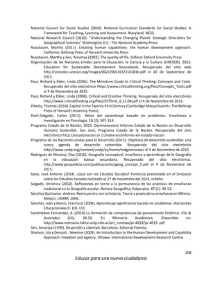 208
Educar para una nueva ciudadanía
National Council for Social Studies (2010). National Curriculum Standards for Social Studies: A
Framework for Teaching, Learning and Assessment. Maryland: NCSS.
National Research Council (2010). “Understanding the Changing Planet: Strategic Directions for
Geographical Sciences” Washington D.C.: The National Academy Press.
Nussbaum, Martha (2011). Creating human capabilities: the human development approach.
California: Belknap Press of Harvard University Press
Nussbaum, Martha y Sen, Amartya (1993). The quality of life. Oxford: Oxford University Press
Organización de las Naciones Unidas para la Educación, la Ciencia y la Cultura (UNESCO). 2012.
Education for Sustainable Development Sourcebook. Recuperado del sitio web
http://unesdoc.unesco.org/images/0021/002163/216383e.pdf el 20 de Septiembre de
2015.
Paul, Richard y Elder, Linda (2006). The Miniature Guide to Critical Thinking: Concepts and Tools.
Recuperado del sitio electrónico https://www.criticalthinking.org/files/Concepts_Tools.pdf
el 4 de Noviembre de 2015.
Paul, Richard y Elder, Linda (2008). Critical and Creative Thinking. Recuperado del sitio electrónico
http://www.criticalthinking.org/files/CCThink_6.12.08.pdf el 4 de Noviembre de 2015.
Piketty, Thomas (2014). Capital in the Twenty-First Century (Cambridge Massachusetts: The Belknap
Press of Harvard University Press).
Poot-Delgado, Carlos (2013). Retos del aprendizaje basado en problemas. Enseñanza e
Investigación en Psicología. 18 (2): 307-314.
Programa Estado de la Nación, 2013. Decimonoveno Informe Estado de la Nación en Desarrollo
Humano Sostenible. San José, Programa Estado de la Nación. Recuperado del sitio
electrónico http://estadonacion.or.cr/index-en/informe-xix-estado-nacion
Programa de las Naciones Unidas para el Desarrollo (2015). Objetivos de desarrollo sostenible: una
nueva agenda de desarrollo sostenible. Recuperado del sitio electrónico
http://www.undp.org/content/undp/es/home/mdgoverview/ el 4 de Noviembre de 2015.
Rodríguez de Moreno, Elsa (2010). Geografía conceptual: enseñanza y aprendizaje de la Geografía
en la educación básica secundaria. Recuperado del sitio electrónico.
http://www.geopaideia.com/publicaciones/geog_concept_II.pdf el 4 de Noviembre de
2015.
Salas, José Antonio (2014). ¿Qué son los Estudios Sociales? Ponencia presentada en el Simposio
sobre los Estudios Sociales realizado el 27 de noviembre del 2014, inédito.
Salgado, Verónica (2012). Reflexiones en torno a la permanencia de las prácticas de enseñanza
tradicional en la Geografía escolar. Revista Geográfica Valparaíso. 47 (1): 42-52.
Sánchez Quintanar, Andrea. Reencuentro con la historia. Teoría y praxis de su enseñanza en México.
México: UNAM; 2006.
Sánchez, Iván y Ramis, Francisco (2004). Aprendizaje significativo basado en problemas. Horizontes
Educacionales 9: 101-111.
Santisteban Fernández, A. (2010) La formación de competencias de pensamiento histórico. Clío &
Asociados (14), 34-56. En Memoria Académica. Disponible en:
http://www.memoria.fahce.unlp.edu.ar/art_revistas/pr.4019/pr.4019. pdf
Sen, Amartya (1999). Desarrollo y Libertad. Barcelona: Editorial Planeta.
Shahani, Lila y Denauli, Séverine (2009). An Introduction to the Human Development and Capability
Approach: Freedom and Agency. Ottawa: International Development Research Centre.
 
