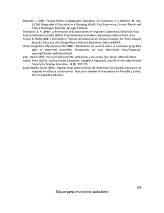 209
Educar para una nueva ciudadanía
Stoltman, J. 2006. Turning Points in Geographic Education. En: Lindstone, J. y Williams, M. eds.
(2006) Geographical Education in a Changing World: Past Experience, Current Trends and
Future Challenges. Holanda: Springer Editorial.
Thompson, E. P. (1989). La Formación de la clase obrera en Inglaterra. Barcelona: Editorial Crítica.
Trépat Carbonell, Cristófol (2010). Procedimientos en Historia. Barcelona: Editorial Graó, 4 ed.
Trépat, Cristófol (2011). Conceptos y Técnicas de Evaluación en Ciencias Sociales. En: Prats, Joaquín
(coord.). Didáctica de la Geografía y la Historia. Barcelona: Editorial GRAÓ.
Unión Geográfica Internacional UGI (2007). Declaración de Lucerna sobre la educación geográfica
para el desarrollo sostenible. Recuperado del sitio electrónico http://www.igu-
cge.org/Charters-pdf/spanish.pdf
Vilar, Pierre (1997). Pensar históricamente: reflexiones y recuerdos. Barcelona: Editorial Crítica.
Yadav, Renu (2014). Quality School Education: Capability Approach. Journal of the International
Society for Teacher Education. 14 (1): 107-115.
Zavala Núñez, Oscar (1959). Algunas ideas sobre la forma de modernizar los Estudios Sociales en la
segunda enseñanza costarricense. Tesis para obtener la licenciatura en Filosofía y Letras,
Universidad de Costa Rica.
 