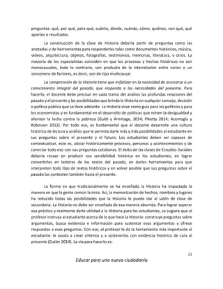 21
Educar para una nueva ciudadanía
preguntas: qué, por qué, para qué, cuánto, dónde, cuándo, cómo, quiénes, con qué, qué
aportes o resultados.
La construcción de la clase de Historia debería partir de preguntas como las
anotadas y de herramientas para responderlas tales como documentos históricos, música,
videos, arquitectura, objetos, fotografías, testimonios, memorias, literatura, y otros. La
mayoría de los especialistas coinciden en que los procesos y hechos históricos no son
monocausales, todo lo contrario, son producto de la interrelación entre varios o un
sinnúmero de factores, es decir, son de tipo multicausal.
La comprensión de la Historia tiene que enfatizar en la necesidad de acercarse a un
conocimiento integral del pasado, que responda a las necesidades del presente. Para
hacerlo, el docente debe precisar en cada tramo del análisis las profundas relaciones del
pasado y el presente y las posibilidades que brinda la Historia en cualquier consejo, decisión
o política pública que se lleve adelante. La Historia sirve como guía para los políticos y para
los economistas y es fundamental en el desarrollo de políticas que minen la desigualdad y
alienten la lucha contra la pobreza (Guldi y Armitage, 2014; Piketty 2014; Acemoglu y
Robinson 2012). Por todo eso, es fundamental que el docente desarrolle una cultura
histórica de lectura y análisis que le permita darle más y más posibilidades al estudiante en
sus preguntas sobre el presente y el futuro. Los estudiantes deben ser capaces de
contextualizar, esto es, ubicar históricamente procesos, personas y acontecimientos y de
conectar todo eso con sus preguntas cotidianas. El éxito de las clases de Estudios Sociales
debería recaer en producir esa sensibilidad histórica en los estudiantes, en lograr
convertirlos en lectores de los restos del pasado, en darles herramientas para que
interpreten todo tipo de textos históricos y en volver posible que sus preguntas sobre el
pasado las contesten también hacia el presente.
La forma en que tradicionalmente se ha enseñado la Historia ha impactado la
manera en que la gente común la mira. Así, la memorización de hechos, nombres y lugares
ha reducido todas las posibilidades que la Historia le puede dar al salón de clase de
secundaria. La Historia no debe ser enseñada de esa manera aburrida. Para lograr superar
esa práctica y realmente darle utilidad a la Historia para los estudiantes, se sugiere que el
profesor instruya al estudiante acerca de lo que hace la Historia: construye preguntas sobre
argumentos, busca evidencia e información para sustentar esos argumentos y ofrece
respuestas a esas preguntas. Con eso, el profesor le da la herramienta más importante al
estudiante: le ayuda a crear criterios y a sostenerlos con evidencia histórica de cara al
presente (Cutler 2014). La vía para hacerlo es:
 