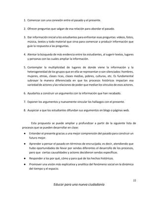 22
Educar para una nueva ciudadanía
1. Comenzar con una conexión entre el pasado y el presente.
2. Ofrecer preguntas que salgan de esa relación para abordar el pasado.
3. Dar información inicial a los estudiantes para enfrentar esas preguntas: videos, fotos,
música, textos y todo material que sirva para comenzar a producir información que
guíe la respuesta a las preguntas.
4. Alentar la búsqueda de más evidencia entre los estudiantes, al sugerir textos, lugares
y personas con las cuales ampliar la información.
5. Contemplar la multiplicidad de lugares de donde viene la información y la
heterogeneidad de los grupos que en ella se representan o son silenciados: hombres,
mujeres, etnias, clases ricas, clases medias, pobres, culturas, etc. Es fundamental
subrayar la manera diferenciada en que los procesos históricos impactan esa
variedad de actores y las relaciones de poder que median los vínculos de esos actores.
6. Ayudarlos a construir un argumento con la información que han recabado.
7. Exponer los argumentos y nuevamente vincular los hallazgos con el presente.
8. Auspiciar a que los estudiantes difundan sus argumentos en blogs o páginas web.
Esta propuesta se puede ampliar y profundizar a partir de la siguiente lista de
procesos que se pueden desarrollar en clase:
● Entender el presente gracias a una mejor comprensión del pasado para construir un
futuro mejor.
● Aprender a pensar el pasado en términos de encrucijada; es decir, atendiendo que
hubo oportunidades de llevar por sendas diferentes el desarrollo de los procesos,
pero que ciertas causalidades y actores decidieron sendas específicas.
● Responder a los por qué, cómo y para qué de los hechos históricos.
● Promover una visión más explicativa y analítica del fenómeno social en la dinámica
del tiempo y el espacio.
 