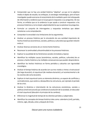23
Educar para una nueva ciudadanía
● Comprender que no hay una verdad histórica “objetiva”, ya que en lo subjetivo
media el objeto de estudio, los enfoques, la estrategia metodológica, pero el buen
investigador puede acercarse al conocimiento de la realidad a partir de la búsqueda
de información y evidencia que es la que guía la respuesta a sus preguntas. De esa
forma, se enfatiza que es la evidencia la que ayuda a construir respuestas a los
procesos históricos y no la simple subjetividad de los que se plantean las preguntas.
● Formular un conjunto de interrogantes y respuestas tentativas que deben
someterse a una comprobación.
● Comprobar la veracidad o las limitaciones de los argumentos.
● Analizar un proceso histórico por la vinculación de una cantidad importante de
hechos históricos (económicos, sociales, políticos y culturales) que guardan relación
entre sí.
● Analizar diversas versiones de un mismo hecho histórico.
● Reconocer la continuidad y discontinuidad en los procesos históricos.
● Explicar la causalidad de los fenómenos sociales (inmediata y lejana).
● Identificar las múltiples causas (económicas, sociales, políticas, culturales) de un
proceso u hecho histórico y las múltiples consecuencias que pueden desprenderse.
● Identificar los hechos históricos en forma periódica y ubicarlos con rigurosidad
cronológica.
● Analizar el tiempo histórico de acuerdo con sus tres niveles o ritmos: el estructural
(de larga duración), el coyuntural (de mediana duración) y el acontecimental o de
los eventos (de corta duración).
● Explicar el nivel coyuntural como un elemento dinámico, un espacio de conflictos y
contradicciones, que acelera y desequilibra las estructuras, por ejemplo el período
de las crisis.
● Analizar la dinámica e interrelación de las estructuras económicas, sociales y
políticas (nivel estructural) que condiciona la evolución de la sociedad, sin descuidar
el nivel coyuntural (descubrir el principio de los cambios).
● Diferenciar la magnitud de tiempo de los distintos períodos y subperiodos.
● Identificar los conceptos de tiempo histórico tales como: calendario (civil), período,
milenio, siglo, década, antes y después de Cristo.
 
