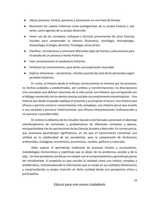24
Educar para una nueva ciudadanía
● Ubicar procesos, hechos, personas y situaciones en una línea de tiempo.
● Reconocer los sujetos históricos como protagonistas de su propia historia y, por
tanto, como agentes de su propio desarrollo.
● Hacer uso de los conceptos, enfoques y técnicas provenientes de otras Ciencias
Sociales para comprender la Historia (Economía, Sociología, Antropología.
Arqueología, Ecología, Derecho, Psicología, entre otras).
● Clasificar, correlacionar y contrastar diferentes tipos de fuentes y documentos para
el estudio de un proceso o hecho histórico.
● Usar correctamente el vocabulario histórico.
● Sintetizar los conocimientos, para darles una explicación razonable.
● Explicar emociones – sensaciones, móviles y puntos de vista de los personajes según
períodos históricos.
En suma, la Historia desde el enfoque constructivista se interesa por los procesos;
no hechos acabados y predestinados, por cambios y transformaciones; no descripciones
sino conceptos que definen relaciones de la vida social; una Historia, que enriquecida con
el diálogo mantenido con las demás ciencias sociales sea ampliamente interdisciplinar. Una
Historia que desde el pasado explique el presente y se proyecte al futuro. Una Historia que
ofrezca y permita construir conocimientos más complejos; una Historia plural que enseñe
a una sociedad a pensarse históricamente, que ofrezca interpretaciones multicausuales y
no azarosas o providenciales.
En síntesis la didáctica de los Estudios Sociales está llamada a promover el abordaje
interdisciplinario de contenidos y problemáticas de diferentes contextos y épocas,
enriqueciéndose con las aportaciones de las Ciencias Sociales y Naturales. En consecuencia,
que promueva aprendizajes significativos, en los que el conocimiento constituye una
utilidad en la cotidianidad de los estudiantes, para la comprensión de fenómenos
ambientales, ecológicos, económicos, económicos, sociales, políticos y culturales.
Debe superar el aprendizaje tradicional de procesos lineales y acumulativos,
metodologías memorísticas y repetitivas que se alejan de los problemas sociales y de la
vida. Un reto pendiente constituye en romper con el comportamiento y aprendizaje pasivo
del estudiantado. El propósito es que conciba la realidad como una síntesis compleja y
problemática, contextualizando la información que se recibe en sus múltiples dimensiones
y comprendiendo su propia inserción en dicha realidad desde una perspectiva crítica y
participativa.
 