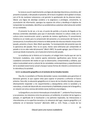 25
Educar para una nueva ciudadanía
Su tarea es asumir explícitamente una lógica de abordaje diacrónica y sincrónica, del
presente al pasado, o del pasado al presente, de lo local a lo global o de lo global a lo local;
con el fin de mantener coherencia y así permitir la aprehensión de los diversos temas.
Obviar una lógica de abordaje condena a la asignatura a privilegiar, únicamente, la
acumulación de información, apacigua los espacios de crítica y desdibuja el objetivo de
comprender las sociedades, identificar sus problemáticas y plantear alternativas de cambio
en sus realidades.
El presente ha de ser, a la vez, el punto de partida y el punto de llegada en los
diversos contenidos abordados para que el alumnado relacione la cultura vivida con la
cultura como reconstrucción social y aprenda de manera significativa. El conocimiento
histórico es un medio para la comprensión del presente y la construcción del futuro. En
consecuencia, la enseñanza de la Historia no debe perder de vista esa relación mutua entre
pasado, presente y futuro. Marc Bloch apuntaba: “la incomprensión del presente nace de
la ignorancia del pasado. Pero no es quizá, menos vano esforzarse por comprender el
pasado si no se sabe nada del presente” (Bloch 1987). Se puede agregar, que el futuro se
construye desde el presente, con el peso de la herencia del pasado.
La enseñanza de la Historia en la escuela y el colegio tiene mucho que ver con la
formación ciudadana, esta materia aporta elementos significativos para formar una
ciudadanía consciente del medio en que se desenvuelve, comprometida y solidaria, que
valore la pluralidad social y cultural de las sociedades contemporáneas y específicamente
de la sociedad costarricense actual y busque nuevas formas de relación y convivencia con
la naturaleza y la sociedad.
b.2.2. La educación geográfica en el contexto de los Estudios Sociales
Hoy día, la sociedad y el Planeta demandan nuevas necesidades para garantizar el
bienestar general, lo que supone retos para superar el presente y enfrentar el futuro
próximo. Para ello, la educación geográfica en el marco de los Estudios Sociales, propone
efectivamente responder a los requerimientos y desequilibrios entre la sociedad y la
naturaleza, a través del desarrollo de conocimiento y habilidades propias de la Geografía y
en relación con otras ciencias del ámbito social, biofísico y tecnológico.
La Geografía es una ciencia interesada por el estudio del: “…ambiente físico-humano
y sus procesos, las relaciones entre las personas y el ambiente, el carácter de los lugares y
paisajes, el significado de la localización y los patrones espaciales, las interacciones e
interrelaciones en la superficie terrestre y la relevancia del lugar, espacio geográfico y el
ambiente en el bienestar humano” (Bennetts 2005 p. 117). Posee, a través de las
 