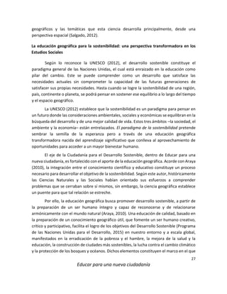 27
Educar para una nueva ciudadanía
geográficos y las temáticas que esta ciencia desarrolla principalmente, desde una
perspectiva espacial (Salgado, 2012).
La educación geográfica para la sostenibilidad: una perspectiva transformadora en los
Estudios Sociales
Según lo reconoce la UNESCO (2012), el desarrollo sostenible constituye el
paradigma general de las Naciones Unidas, el cual está enraizado en la educación como
pilar del cambio. Este se puede comprender como un desarrollo que satisface las
necesidades actuales sin comprometer la capacidad de las futuras generaciones de
satisfacer sus propias necesidades. Hasta cuando se logre la sostenibilidad de una región,
país, continente o planeta, se podrá pensar en sostener ese equilibrio a lo largo del tiempo
y el espacio geográfico.
La UNESCO (2012) establece que la sostenibilidad es un paradigma para pensar en
un futuro donde las consideraciones ambientales, sociales y económicas se equilibran en la
búsqueda del desarrollo y de una mejor calidad de vida. Estos tres ámbitos –la sociedad, el
ambiente y la economía– están entrelazados. El paradigma de la sostenibilidad pretende
sembrar la semilla de la esperanza pero a través de una educación geográfica
transformadora nacida del aprendizaje significativo que conlleva al aprovechamiento de
oportunidades para acceder a un mayor bienestar humano.
El eje de la Ciudadanía para el Desarrollo Sostenible, dentro de Educar para una
nueva ciudadanía, es fortalecido con el aporte de la educación geográfica. Acorde con Araya
(2010), la integración entre el conocimiento científico y educativo constituye un proceso
necesario para desarrollar el objetivo de la sostenibilidad. Según este autor, históricamente
las Ciencias Naturales y las Sociales habían orientado sus esfuerzos a comprender
problemas que se cerraban sobre sí mismos, sin embargo, la ciencia geográfica establece
un puente para que tal relación se estreche.
Por ello, la educación geográfica busca promover desarrollo sostenible, a partir de
la preparación de un ser humano íntegro y capaz de reconocerse y de relacionarse
armónicamente con el mundo natural (Araya, 2010). Una educación de calidad, basado en
la preparación de un conocimiento geográfico útil, que fomente un ser humano creativo,
crítico y participativo, facilita el logro de los objetivos del Desarrollo Sostenible (Programa
de las Naciones Unidas para el Desarrollo, 2015) en nuestro entorno y a escala global,
manifestados en la erradicación de la pobreza y el hambre, la mejora de la salud y la
educación, la construcción de ciudades más sostenibles, la lucha contra el cambio climático
y la protección de los bosques y océanos. Dichos elementos constituyen el marco en el que
 