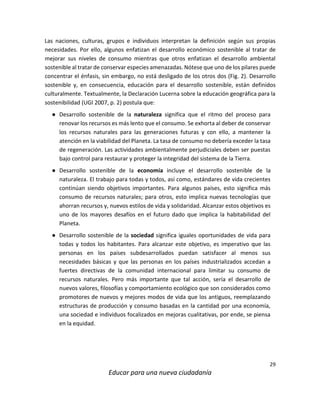 29
Educar para una nueva ciudadanía
Las naciones, culturas, grupos e individuos interpretan la definición según sus propias
necesidades. Por ello, algunos enfatizan el desarrollo económico sostenible al tratar de
mejorar sus niveles de consumo mientras que otros enfatizan el desarrollo ambiental
sostenible al tratar de conservar especies amenazadas. Nótese que uno de los pilares puede
concentrar el énfasis, sin embargo, no está desligado de los otros dos (Fig. 2). Desarrollo
sostenible y, en consecuencia, educación para el desarrollo sostenible, están definidos
culturalmente. Textualmente, la Declaración Lucerna sobre la educación geográfica para la
sostenibilidad (UGI 2007, p. 2) postula que:
● Desarrollo sostenible de la naturaleza significa que el ritmo del proceso para
renovar los recursos es más lento que el consumo. Se exhorta al deber de conservar
los recursos naturales para las generaciones futuras y con ello, a mantener la
atención en la viabilidad del Planeta. La tasa de consumo no debería exceder la tasa
de regeneración. Las actividades ambientalmente perjudiciales deben ser puestas
bajo control para restaurar y proteger la integridad del sistema de la Tierra.
● Desarrollo sostenible de la economía incluye el desarrollo sostenible de la
naturaleza. El trabajo para todas y todos, así como, estándares de vida crecientes
continúan siendo objetivos importantes. Para algunos países, esto significa más
consumo de recursos naturales; para otros, esto implica nuevas tecnologías que
ahorran recursos y, nuevos estilos de vida y solidaridad. Alcanzar estos objetivos es
uno de los mayores desafíos en el futuro dado que implica la habitabilidad del
Planeta.
● Desarrollo sostenible de la sociedad significa iguales oportunidades de vida para
todas y todos los habitantes. Para alcanzar este objetivo, es imperativo que las
personas en los países subdesarrollados puedan satisfacer al menos sus
necesidades básicas y que las personas en los países industrializados accedan a
fuertes directivas de la comunidad internacional para limitar su consumo de
recursos naturales. Pero más importante que tal acción, sería el desarrollo de
nuevos valores, filosofías y comportamiento ecológico que son considerados como
promotores de nuevos y mejores modos de vida que los antiguos, reemplazando
estructuras de producción y consumo basadas en la cantidad por una economía,
una sociedad e individuos focalizados en mejoras cualitativas, por ende, se piensa
en la equidad.
 